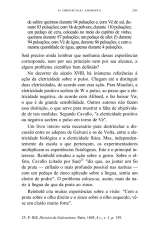 O OBSTÁCULO ANIMISTA 203 
de salitre queimou durante 94 pulsações e, com Vé de sal, du-rante 
83 pulsações; com Vis de pólvora, durante 110 pulsações; 
um pedaço de cera, colocado no meio do espírito de vinho, 
queimou durante 87 pulsações; um pedaço de sílex (!) durante 
94 pulsações; com Vé de água, durante 86 pulsações, e com a 
mesma quantidade de água, apenas durante 4 pulsações. 
Será preciso ainda lembrar que nenhuma dessas experiências 
corresponde, nem por seu princípio nem por seu alcance, a 
algum problema científico bem definido? 
No decorrer do século XVIII, há inúmeras referências à 
ação da eletricidade sobre o pulso. Chegam até a distinguir 
duas eletricidades, de acordo com essa ação. Para Mauduit, a 
eletricidade positiva acelera de W o pulso, ao passo que a ele-tricidade 
negativa, de acordo com Alibard, o faz baixar Vw, 
o que é de grande sensibilidade. Outros autores não fazem 
essa distinção, o que serve para mostrar a falta de objetivida-de 
de tais medidas. Segundo Cavallo, "a eletricidade positiva 
ou negativa acelera o pulso em torno de Vé". 
Um livro inteiro seria necessário para destrinchar a dis-cussão 
entre os adeptos de Galvani e os de Volta, entre a ele-tricidade 
biológica e a eletricidade física. Mas, independen-temente 
da escola a que pertençam, os experimentadores 
multiplicam as experiências fisiológicas. Este é o principal in-teresse. 
Reinhold estudou a ação sobre o gosto. Sobre o ol-fato, 
Cavallo (citado por Sue)25 "diz que, ao juntar um fio 
de prata — enfiado o mais profundo possível nas narinas — 
com um pedaço de zinco aplicado sobre a língua, sentiu um 
cheiro de podre". O problema coloca-se, assim, mais do na-riz 
à língua do que da prata ao zinco. 
Reinhold cita muitas experiências sobre a visão: "Com a 
prata sobre o olho direito e o zinco sobre o olho esquerdo, vê-se 
um clarão muito forte". 
25. P. SUE. Histoire du Galvanisme. Paris, 1805, 4 v., v. 1, p. 159. 
 