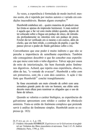 204 A FORMAÇÃO DO ESPÍRITO CIENTÍFICO 
Às vezes, a experiência é formulada de modo incrível; mes-mo 
assim, ela é repetida por muitos autores e variada em con-dições 
inacreditáveis. Bastam alguns exemplos:26 
Humboldt estabelece até... quatro maneiras de produzir essa 
luz (trata-se apenas da impressão luminosa). A mais notável 
é aquela que a faz ver com muita nitidez quando, depois de 
ter colocado sobre a língua um pedaço de zinco, ele introdu-ziu 
profundamente no intestino reto um pedaço de prata. 
Fowler diz ter verificado em si mesmo e em outros, além do 
clarão, que era bem nítido, a contração da pupila; o que lhe 
parece provar o poder do fluido galvânico sobre a íris. 
Convenhamos que esse poder é muito indireto e que não se 
percebe a importância de semelhante experiência. Também 
não conseguimos descobrir o que fez conceber essa experiên-cia 
que mexe com todo o tubo digestivo. Talvez seja por causa 
do mito de interiorização, tão bem ilustrado pelos fenôme-nos 
digestivos. Achard, que repetiu essa experiência, observa, 
além da luz, "a vontade de evacuar". Humboldt a refez com 
um pintarroxo, com rãs e com dois canários. A ação é tão 
forte que Humboldt27 conclui tranqüilamente: 
Se fosse encontrado um meio cômodo de cobrir com uma 
armadura grande parte do reto no homem, seu efeito seria 
decerto mais eficaz para reanimar os afogados que o uso de 
fumo de tabaco. 
Quando se valoriza o caráter biológico, as experiências do 
galvanismo apresentam com nitidez o caráter do obstáculo 
animista. Trata-se então do fenômeno complexo que pretende 
servir à análise do fenômeno simples. Humboldt assim se ex-pressa 
(p. 183): 
26. P. SUE, op. cit., v. 1, p. 158. 
27. Frédéric-Alexandre HUMBOLDT. Expériences sur le Galvanisme et en géné-ral 
sur 1'irritation des fibres musculaires et nerveuses. Trad. J.-F.-N. Jadelot 
(Médecin). Paris, 1799, p. 335. 
 