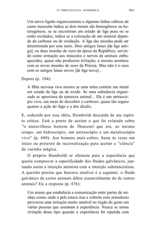 O OBSTÁCULO ANIMISTA 205 
Um nervo ligado organicamente a algumas linhas cúbicas de 
carne muscular indica se dois metais são homogêneos ou he-terogêneos, 
se se encontram em estado de liga pura ou se 
estão oxidados; indica se a coloração de um mineral depen-de 
do carbono ou de oxidação. A liga das moedas pode ser 
determinada por esse meio. Dois antigos luíses [de liga anti-ga], 
ou duas moedas de ouro da época da República, servin-do 
como armação aos músculos e nervos de animais enfra-quecidos, 
quase não produzem irritação; o mesmo acontece 
com as novas moedas de ouro da Prússia. Mas não é o caso 
com os antigos luíses novos [de liga nova]... 
Depois (p. 184): 
A fibra nervosa viva mostra se uma mina contém um metal 
em estado de liga ou de oxido. Se uma substância organi-zada 
se aproxima da natureza animal... Ela é um antrascó-pio 
vivo, um meio de descobrir o carbono, quase tão seguro 
quanto a ação do fogo e a dos álcalis. 
E, seduzido por essa idéia, Humboldt descuida de seu espíri-to 
crítico. Está a ponto de aceitar o que foi relatado sobre 
"o maravilhoso homem de Thouvenel que era, ao mesmo 
tempo, um hidroscópio, um antrascópio e um metaloscópio 
vivo" (p. 449). Aos homens mais cultos, basta às vezes um 
início ou pretexto de racionalização para aceitar a "ciência" 
da varinha mágica. 
O próprio Humboldt se ofereceu para a experiência que 
queria comprovar a especificidade dos fluidos galvânicos, jun-tando 
assim a intuição animista com a intuição substancialista. 
A questão precisa que buscava resolver é a seguinte: o fluido 
galvânico de certos animais difere essencialmente do de outros 
animais? Eis a resposta (p. 476): 
Um arame que estabelecia a comunicação entre partes de mi-nhas 
costas onde a pele estava nua e coberta com armaduras 
provocou uma irritação muito sensível no órgão do gosto em 
várias pessoas que assistiam à experiência. Nunca se notou 
irritação desse tipo quando a experiência foi repetida com 
 