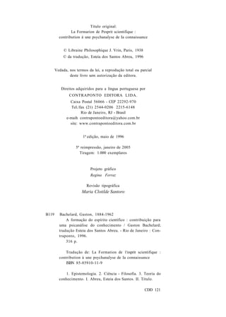 Título original: 
La Formarion de Pesprit scientifique : 
contribution à une psychanalyse de Ia connaissance 
© Libraine Philosophique J. Vrin, Paris, 1938 
© da tradução, Esteia dos Santos Abreu, 1996 
Vedada, nos termos da lei, a reprodução total ou parcial 
deste livro sem autorização da editora. 
Direitos adquiridos para a língua portuguesa por 
CONTRAPONTO EDITORA LIDA. 
Caixa Postal 56066 - CEP 22292-970 
Tel./fax (21) 2544-0206 2215-6148 
Rio de Janeiro, RJ - Brasil 
e-maih contrapontoeditora@yahoo.com.br 
site: www.contrapontoeditora.com.br 
1ª edição, maio de 1996 
5ª reimpressão, janeiro de 2005 
Tiragem: 1.000 exemplares 
Projeto gráfico 
Regina Ferraz 
Revisão tipográfica 
Maria Clotilde Santoro 
B119 Bachelard, Gaston, 1884-1962 
A formação do espírito científico : contribuição para 
uma psicanálise do conhecimento / Gaston Bachelard; 
tradução Esteia dos Santos Abreu. - Rio de Janeiro : Con-traponto, 
1996. 
316 p. 
Tradução de: La Formation de 1'esprit scientifique : 
contribution à une psychanalyse de Ia connaissance 
ISBN 85-85910-11-9 
1. Epistemologia. 2. Ciência - Filosofia. 3. Teoria do 
conhecimento. I. Abreu, Esteia dos Santos. II. Título. 
CDD 121 
 