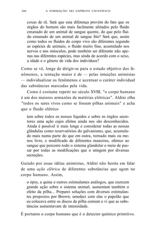 206 A FORMAÇÃO DO ESPÍRITO CIENTÍFICO 
coxas de rã. Será que essa diferença provém do fato que os 
órgãos do homem são mais facilmente afetados pelo fluido 
emanado de um animal de sangue quente, do que pelo flui-do 
emanado de um animal de sangue frio? Será que, assim 
como todos os fluidos do corpo vivo são diferentes segundo 
as espécies de animais, o fluido muito fino, acumulado nos 
nervos e nos músculos, pode também ser diferente não ape-nas 
nas diferentes espécies, mas ainda de acordo com o sexo, 
a idade e o gênero de vida dos indivíduos? 
Como se vê, longe de dirigir-se para o estudo objetivo dos fe-nômenos, 
a tentação maior é de — pelas intuições animistas 
— individualizar os fenômenos e acentuar o caráter individual 
das substâncias marcadas pela vida. 
Como é costume repetir no século XVIII, "o corpo humano 
é um dos maiores armazéns de matérias elétricas". Aldini olha 
"todos os seres vivos como se fossem pilhas animais" e acha 
que o fluido elétrico 
tem sobre todos os nossos líquidos e sobre os órgãos secre-tores 
uma ação cujos efeitos ainda nos são desconhecidos. 
Ainda é possível ir mais longe e considerar todas as nossas 
glândulas como reservatórios do galvanismo, que, acumula-do 
mais numa parte do que em outra, tornado mais ou me-nos 
livre, e modificado de diferentes maneiras, oferece ao 
sangue que percorre todo o sistema glandular o meio de pas-sar 
por todas as modificações que o atingem por diversas 
secreções. 
Guiado por essas idéias animistas, Aldini não hesita em falar 
de uma ação elétrica de diferentes substâncias que agem no 
corpo humano. Assim, 
o ópio, a quina e outros estimulantes análogos, que exercem 
grande ação sobre o sistema animal, aumentam também o 
efeito da pilha... Preparei soluções com diversos estimulan-tes 
propostos por Brown; umedeci com elas o papelão que 
eu colocava entre os discos da pilha comum e vi que as subs-tâncias 
aumentavam de intensidade. 
É portanto o corpo humano que é o detector químico primitivo. 
 