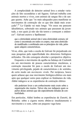 O OBSTÁCULO ANIMISTA 207 
A complexidade do detector animal leva a estudar varia-ções 
de fato secundárias e até fugazes. Galvani trabalha com 
animais mortos e vivos, com animais de sangue frio e de san-gue 
quente. Acha que "os mais adequados para manifestar os 
movimentos de contração são os que têm idade mais avan-çada". 
28 La Cépède vai mais longe: "Os ossos me parecem 
idioelétricos, sobretudo nos animais que passaram da juven-tude, 
e nos quais já não são tão tenros e começam a endure-cer". 
Galvani escreve a Spallanzani 
que a eletricidade animal não é uma eletricidade comum, tal 
como é encontrada em todos os corpos, mas uma eletricida-de 
modificada e combinada com os princípios da vida, pelos 
quais adquire características. 
Vê-se, aliás, que toda a escola de Galvani foi prejudicada em 
suas pesquisas pela especificidade dos detectores biológicos 
utilizados. Ela não conseguiu abordar a perspectiva objetiva. 
Enquanto o movimento da agulha na balança de Coulomb 
era um movimento de poucas características mecânicas, a 
contração muscular foi para a escola de Galvani um mo-vimento 
privilegiado, pejado de características e de sentidos, 
de certo modo um movimento vivido. Por recíproca, houve 
quem achasse que esse movimento biológico-elétrico era mais 
apto que qualquer outro para explicar os fenômenos da vida. 
Aldini indagava se as experiências de contração elétrica 
não poderiam levar a um conhecimento mais exato sobre a 
organização dos insetos. Talvez elas nos indiquem quais as 
partes desses animais que são especialmente dotadas de con-tratilidade. 
Em particular, Aldini lembra as experiências de Zanotti, de 
Bolonha: sobre a cigarra morta obtém-se imediatamente o 
movimento e o som, sobre um pequeno vaga-lume 
28. P. SUE, op. cit., v. 1, p. 3. 
 