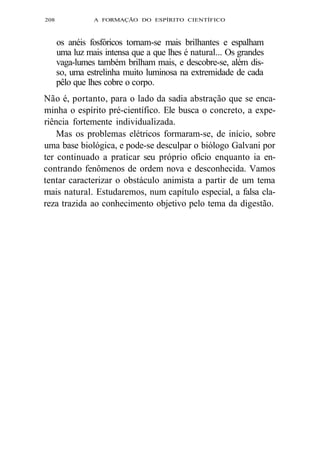 208 A FORMAÇÃO DO ESPÍRITO CIENTÍFICO 
os anéis fosfóricos tornam-se mais brilhantes e espalham 
uma luz mais intensa que a que lhes é natural... Os grandes 
vaga-lumes também brilham mais, e descobre-se, além dis-so, 
uma estrelinha muito luminosa na extremidade de cada 
pêlo que lhes cobre o corpo. 
Não é, portanto, para o lado da sadia abstração que se enca-minha 
o espírito pré-científico. Ele busca o concreto, a expe-riência 
fortemente individualizada. 
Mas os problemas elétricos formaram-se, de início, sobre 
uma base biológica, e pode-se desculpar o biólogo Galvani por 
ter continuado a praticar seu próprio ofício enquanto ia en-contrando 
fenômenos de ordem nova e desconhecida. Vamos 
tentar caracterizar o obstáculo animista a partir de um tema 
mais natural. Estudaremos, num capítulo especial, a falsa cla-reza 
trazida ao conhecimento objetivo pelo tema da digestão. 
 