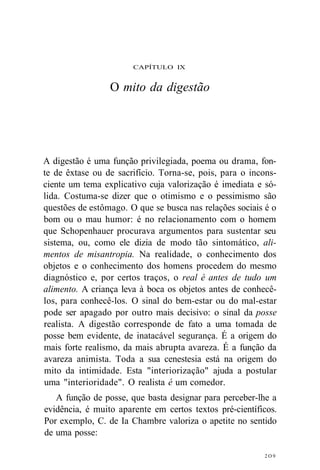 CAPÍTULO IX 
O mito da digestão 
A digestão é uma função privilegiada, poema ou drama, fon-te 
de êxtase ou de sacrifício. Torna-se, pois, para o incons-ciente 
um tema explicativo cuja valorização é imediata e só-lida. 
Costuma-se dizer que o otimismo e o pessimismo são 
questões de estômago. O que se busca nas relações sociais é o 
bom ou o mau humor: é no relacionamento com o homem 
que Schopenhauer procurava argumentos para sustentar seu 
sistema, ou, como ele dizia de modo tão sintomático, ali-mentos 
de misantropia. Na realidade, o conhecimento dos 
objetos e o conhecimento dos homens procedem do mesmo 
diagnóstico e, por certos traços, o real é antes de tudo um 
alimento. A criança leva à boca os objetos antes de conhecê-los, 
para conhecê-los. O sinal do bem-estar ou do mal-estar 
pode ser apagado por outro mais decisivo: o sinal da posse 
realista. A digestão corresponde de fato a uma tomada de 
posse bem evidente, de inatacável segurança. É a origem do 
mais forte realismo, da mais abrupta avareza. É a função da 
avareza animista. Toda a sua cenestesia está na origem do 
mito da intimidade. Esta "interiorização" ajuda a postular 
uma "interioridade". O realista é um comedor. 
A função de posse, que basta designar para perceber-lhe a 
evidência, é muito aparente em certos textos pré-científicos. 
Por exemplo, C. de Ia Chambre valoriza o apetite no sentido 
de uma posse: 
2O9 
 