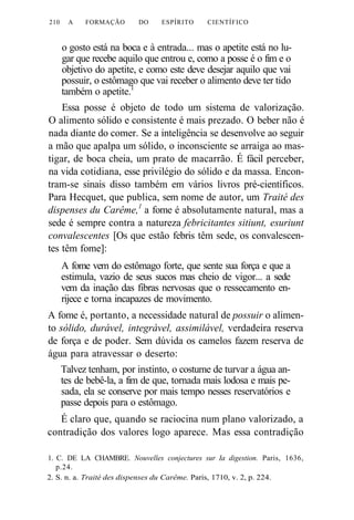 210 A FORMAÇÃO DO ESPÍRITO CIENTÍFICO 
o gosto está na boca e à entrada... mas o apetite está no lu-gar 
que recebe aquilo que entrou e, como a posse é o fim e o 
objetivo do apetite, e como este deve desejar aquilo que vai 
possuir, o estômago que vai receber o alimento deve ter tido 
também o apetite.1 
Essa posse é objeto de todo um sistema de valorização. 
O alimento sólido e consistente é mais prezado. O beber não é 
nada diante do comer. Se a inteligência se desenvolve ao seguir 
a mão que apalpa um sólido, o inconsciente se arraiga ao mas-tigar, 
de boca cheia, um prato de macarrão. É fácil perceber, 
na vida cotidiana, esse privilégio do sólido e da massa. Encon-tram- 
se sinais disso também em vários livros pré-científicos. 
Para Hecquet, que publica, sem nome de autor, um Traité des 
dispenses du Carême,1 a fome é absolutamente natural, mas a 
sede é sempre contra a natureza febricitantes sitiunt, esuriunt 
convalescentes [Os que estão febris têm sede, os convalescen-tes 
têm fome]: 
A fome vem do estômago forte, que sente sua força e que a 
estimula, vazio de seus sucos mas cheio de vigor... a sede 
vem da inação das fibras nervosas que o ressecamento en-rijece 
e torna incapazes de movimento. 
A fome é, portanto, a necessidade natural de possuir o alimen-to 
sólido, durável, integrável, assimilável, verdadeira reserva 
de força e de poder. Sem dúvida os camelos fazem reserva de 
água para atravessar o deserto: 
Talvez tenham, por instinto, o costume de turvar a água an-tes 
de bebê-la, a fim de que, tornada mais lodosa e mais pe-sada, 
ela se conserve por mais tempo nesses reservatórios e 
passe depois para o estômago. 
É claro que, quando se raciocina num plano valorizado, a 
contradição dos valores logo aparece. Mas essa contradição 
1. C. DE LA CHAMBRE. Nouvelles conjectures sur Ia digestion. Paris, 1636, 
p.24. 
2. S. n. a. Traité des dispenses du Carême. Paris, 1710, v. 2, p. 224. 
 