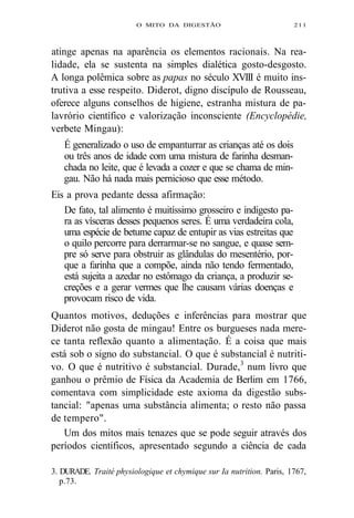 O MITO DA DIGESTÃO 211 
atinge apenas na aparência os elementos racionais. Na rea-lidade, 
ela se sustenta na simples dialética gosto-desgosto. 
A longa polêmica sobre as papas no século XVIII é muito ins-trutiva 
a esse respeito. Diderot, digno discípulo de Rousseau, 
oferece alguns conselhos de higiene, estranha mistura de pa-lavrório 
científico e valorização inconsciente (Encyclopédie, 
verbete Mingau): 
É generalizado o uso de empanturrar as crianças até os dois 
ou três anos de idade com uma mistura de farinha desman-chada 
no leite, que é levada a cozer e que se chama de min-gau. 
Não há nada mais pernicioso que esse método. 
Eis a prova pedante dessa afirmação: 
De fato, tal alimento é muitíssimo grosseiro e indigesto pa-ra 
as vísceras desses pequenos seres. É uma verdadeira cola, 
uma espécie de betume capaz de entupir as vias estreitas que 
o quilo percorre para derrarmar-se no sangue, e quase sem-pre 
só serve para obstruir as glândulas do mesentério, por-que 
a farinha que a compõe, ainda não tendo fermentado, 
está sujeita a azedar no estômago da criança, a produzir se-creções 
e a gerar vermes que lhe causam várias doenças e 
provocam risco de vida. 
Quantos motivos, deduções e inferências para mostrar que 
Diderot não gosta de mingau! Entre os burgueses nada mere-ce 
tanta reflexão quanto a alimentação. É a coisa que mais 
está sob o signo do substancial. O que é substancial é nutriti-vo. 
O que é nutritivo é substancial. Durade,3 num livro que 
ganhou o prêmio de Física da Academia de Berlim em 1766, 
comentava com simplicidade este axioma da digestão subs-tancial: 
"apenas uma substância alimenta; o resto não passa 
de tempero". 
Um dos mitos mais tenazes que se pode seguir através dos 
períodos científicos, apresentado segundo a ciência de cada 
3. DURADE. Traité physiologique et chymique sur Ia nutrition. Paris, 1767, 
p.73. 
 