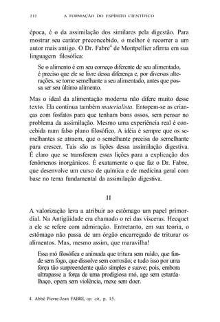212 A FORMAÇÃO DO ESPÍRITO CIENTÍFICO 
época, é o da assimilação dos similares pela digestão. Para 
mostrar seu caráter preconcebido, o melhor é recorrer a um 
autor mais antigo. O Dr. Fabre4 de Montpellier afirma em sua 
linguagem filosófica: 
Se o alimento é em seu começo diferente de seu alimentado, 
é preciso que ele se livre dessa diferença e, por diversas alte-rações, 
se torne semelhante a seu alimentado, antes que pos-sa 
ser seu último alimento. 
Mas o ideal da alimentação moderna não difere muito desse 
texto. Ela continua também materialista. Entopem-se as crian-ças 
com fosfatos para que tenham bons ossos, sem pensar no 
problema da assimilação. Mesmo uma experiência real é con-cebida 
num falso plano filosófico. A idéia é sempre que os se-melhantes 
se atraem, que o semelhante precisa do semelhante 
para crescer. Tais são as lições dessa assimilação digestiva. 
É claro que se transferem essas lições para a explicação dos 
fenômenos inorgânicos. É exatamente o que faz o Dr. Fabre, 
que desenvolve um curso de química e de medicina geral com 
base no tema fundamental da assimilação digestiva. 
II 
A valorização leva a atribuir ao estômago um papel primor-dial. 
Na Antigüidade era chamado o rei das vísceras. Hecquet 
a ele se refere com admiração. Entretanto, em sua teoria, o 
estômago não passa de um órgão encarregado de triturar os 
alimentos. Mas, mesmo assim, que maravilha! 
Essa mó filosófica e animada que tritura sem ruído, que fun-de 
sem fogo, que dissolve sem corrosão; e tudo isso por uma 
força tão surpreendente quão simples e suave; pois, embora 
ultrapasse a força de uma prodigiosa mó, age sem estarda-lhaço, 
opera sem violência, mexe sem doer. 
4. Abbé Pierre-Jean FABRE, op. cit., p. 15. 
 