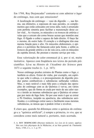 O MITO DA DIGESTÃO 
Em 1788, Roy Desjoncades5 contenta-se com admirar o lugar 
do estômago, mas com que entusiasmo! 
A localização do estômago — vaso da digestão —, sua for-ma, 
seu diâmetro, a espessura de suas paredes, os comple-mentos 
que estão colocados em torno dele, tudo é arrumado 
com perfeita simetria para facilitar a manutenção desse ca-lor 
vital... As vísceras, os músculos e os troncos de artérias e 
veias que o cercam são como brasas acesas que mantêm esse 
fogo. O fígado o cobre e aquece do lado direito. O baço faz 
o mesmo, do outro lado. O coração e o diafragma têm essa 
mesma função para o alto. Os músculos abdominais, o epí-ploo 
e o peritônio lhe fornecem calor pela frente, e enfim os 
troncos da grande artéria e os da veia cava, com os músculos 
da espinha dorsal, lhe prestam o mesmo serviço por trás. 
Essa valorização do calor estomacal já é, por si só, muito 
instrutiva. Aparece com freqüência nos textos do período pré-científico. 
Lê-se na Histoire de 1'Académie des Sciences para 
1673 o seguinte trecho (v. 1, p. 167): 
Nosso estômago produz extratos de Plantas como o fogo, e 
também os altera. Extrai do vinho, por exemplo, um espíri-to 
que sobe à cabeça, e o prosseguimento da digestão pro-duz 
partes combustíveis e substâncias sulfuradas voláteis. 
Mas, o mais notável e mais feliz para a relação das opera-ções 
do estômago com as da Química é ver-se, em vários 
exemplos, que ele forma ou exala por meio de seu calor sua-ve 
e úmido as mesmas substâncias que a Química só conse-gue 
por meio de fogo forte. Só por esse meio é que se extrai 
o Pó Emético, insípido na aparência, das substâncias aeri-ficadas; 
e o estômago extrai suave e facilmente essas mesmas 
substâncias, as únicas que o podem irritar e revolver. 
E claro que, quando há diferenças entre a química do estôma-go 
e a "química artificial", é sempre a primeira, in vivo, que se 
considera como mais natural e, portanto, mais acertada. 
5. A. ROY DESJONCADES (Docteur médecin). Les Loix de Ia nature, applica-bles 
aux loix physiques de Ia Médecine, et au bien general de 1'humanité. 
Paris, 1788, 2 v., v. 1, p. 97. 
213 
 