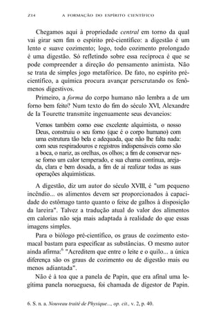 ZI4 A FORMAÇÃO DO ESPÍRITO CIENTÍFICO 
Chegamos aqui à propriedade central em torno da qual 
vai girar sem fim o espírito pré-científico: a digestão é um 
lento e suave cozimento; logo, todo cozimento prolongado 
é uma digestão. Só refletindo sobre essa recíproca é que se 
pode compreender a direção do pensamento animista. Não 
se trata de simples jogo metafórico. De fato, no espírito pré-científico, 
a química procura avançar perscrutando os fenô-menos 
digestivos. 
Primeiro, a forma do corpo humano não lembra a de um 
forno bem feito? Num texto do fim do século XVI, Alexandre 
de Ia Tourette transmite ingenuamente seus devaneios: 
Vemos também como esse excelente alquimista, o nosso 
Deus, construiu o seu forno (que é o corpo humano) com 
uma estrutura tão bela e adequada, que não lhe falta nada: 
com seus respiradouros e registros indispensáveis como são 
a boca, o nariz, as orelhas, os olhos; a fim de conservar nes-se 
forno um calor temperado, e sua chama contínua, areja-da, 
clara e bem dosada, a fim de aí realizar todas as suas 
operações alquimísticas. 
A digestão, diz um autor do século XVIII, é "um pequeno 
incêndio... os alimentos devem ser proporcionados à capaci-dade 
do estômago tanto quanto o feixe de galhos à disposição 
da lareira". Talvez a tradução atual do valor dos alimentos 
em calorias não seja mais adaptada à realidade do que essas 
imagens simples. 
Para o biólogo pré-científico, os graus de cozimento esto-macal 
bastam para especificar as substâncias. O mesmo autor 
ainda afirma:6 "Acreditem que entre o leite e o quilo... a única 
diferença são os graus de cozimento ou de digestão mais ou 
menos adiantada". 
Não é à toa que a panela de Papin, que era afinal uma le-gítima 
panela norueguesa, foi chamada de digestor de Papin. 
6. S. n. a. Nouveau traité de Physique..., op. cit., v. 2, p. 40. 
 