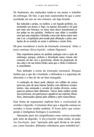 O MITO DA DIGESTÃO 215 
Os fenômenos são explicados tendo-se em mente o trabalho 
do estômago. De fato, o que mais surpreendeu foi que a carne 
cozinhada em seis ou oito minutos, em fogo brando 
fica reduzida a polpa, ou melhor, a um líquido perfeito; au-mentando 
um pouco o fogo, ou apenas deixando-o tal qual 
por mais uns minutos, os ossos mais duros transformam-se 
em polpa ou em gelatina. Atribui-se esse efeito à exatidão 
com que essa máquina é fechada; como não deixa entrar nem 
sair o ar, a trepidação provocada pela dilatação e pelas osci-lações 
do ar contido na carne é uniforme e muito forte. 
Dá para reconhecer a teoria da trituração estomacal. Aliás, o 
texto continua (Encyclopédie, verbete Digestor): 
Essa experiência parece ter perfeita analogia com a ação do 
estômago; porque, embora a dissolução nessa víscera não 
costume ser tão viva e penetrante, diante da proporção de 
seu calor e de sua forma Drake acha que o efeito é totalmen-te 
semelhante. 
Para defender a teoria da trituração estomacal, Hecquet 
lembra que o que faz a bondade, a delicadeza e a segurança do 
chocolate é o fato de ele ser bem esmagado. 
A confecção de doces pode oferecer um milhão de outras 
(provas), pois de uma mesma farinha, com idênticos compo-nentes, 
mas amassada e sovada de modos diversos, conse-guem- 
se petiscos bem diferentes. Talvez fosse melhor omitir 
esse pormenor, em geral pouco agradável aos espíritos filosó-ficos, 
interessados apenas pelo sublime e pelo maravilhoso. 
Essa forma de argumentar explicita bem a continuidade da 
cozinha à digestão. Costumam dizer que a digestão começa na 
cozinha; a teoria erudita também. O homo faber que corres-ponde 
à inteligência biológica é cozinheiro. 
Operações para nós insignificantes eram outrora marcadas 
pelo mito da digestão. A Encyclopédie relata ainda, na pala-vra 
bucelação, uma "operação pela qual divide-se em peda-ços, 
como bocados, diferentes substâncias para trabalhá-las". 
 