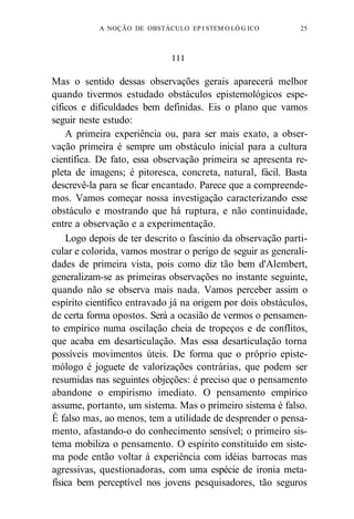 A NOÇÃO DE OBSTÁCULO EP I STEM O LÓ G ICO 25 
I I I 
Mas o sentido dessas observações gerais aparecerá melhor 
quando tivermos estudado obstáculos epistemológicos espe-cíficos 
e dificuldades bem definidas. Eis o plano que vamos 
seguir neste estudo: 
A primeira experiência ou, para ser mais exato, a obser-vação 
primeira é sempre um obstáculo inicial para a cultura 
científica. De fato, essa observação primeira se apresenta re-pleta 
de imagens; é pitoresca, concreta, natural, fácil. Basta 
descrevê-la para se ficar encantado. Parece que a compreende-mos. 
Vamos começar nossa investigação caracterizando esse 
obstáculo e mostrando que há ruptura, e não continuidade, 
entre a observação e a experimentação. 
Logo depois de ter descrito o fascínio da observação parti-cular 
e colorida, vamos mostrar o perigo de seguir as generali-dades 
de primeira vista, pois como diz tão bem d'Alembert, 
generalizam-se as primeiras observações no instante seguinte, 
quando não se observa mais nada. Vamos perceber assim o 
espírito científico entravado já na origem por dois obstáculos, 
de certa forma opostos. Será a ocasião de vermos o pensamen-to 
empírico numa oscilação cheia de tropeços e de conflitos, 
que acaba em desarticulação. Mas essa desarticulação torna 
possíveis movimentos úteis. De forma que o próprio episte-mólogo 
é joguete de valorizações contrárias, que podem ser 
resumidas nas seguintes objeções: é preciso que o pensamento 
abandone o empirismo imediato. O pensamento empírico 
assume, portanto, um sistema. Mas o primeiro sistema é falso. 
É falso mas, ao menos, tem a utilidade de desprender o pensa-mento, 
afastando-o do conhecimento sensível; o primeiro sis-tema 
mobiliza o pensamento. O espírito constituído em siste-ma 
pode então voltar à experiência com idéias barrocas mas 
agressivas, questionadoras, com uma espécie de ironia meta-física 
bem perceptível nos jovens pesquisadores, tão seguros 
 