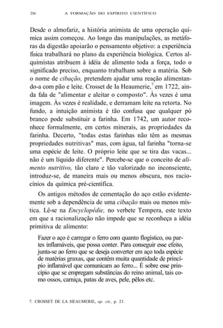 2l6 A FORMAÇÃO DO ESPÍRITO CIENTÍFICO 
Desde o almofariz, a história animista de uma operação quí-mica 
assim começou. Ao longo das manipulações, as metáfo-ras 
da digestão apoiarão o pensamento objetivo: a experiência 
física trabalhará no plano da experiência biológica. Certos al-quimistas 
atribuem à idéia de alimento toda a força, todo o 
significado preciso, enquanto trabalham sobre a matéria. Sob 
o nome de cibação, pretendem ajudar uma reação alimentan-do- 
a com pão e leite. Crosset de Ia Heaumerie,7 em 1722, ain-da 
fala de "alimentar e aleitar o composto". Às vezes é uma 
imagem. Às vezes é realidade, e derramam leite na retorta. No 
fundo, a intuição animista é tão confusa que qualquer pó 
branco pode substituir a farinha. Em 1742, um autor reco-nhece 
formalmente, em certos minerais, as propriedades da 
farinha. Decerto, "todas estas farinhas não têm as mesmas 
propriedades nutritivas" mas, com água, tal farinha "torna-se 
uma espécie de leite. O próprio leite que se tira das vacas... 
não é um líquido diferente". Percebe-se que o conceito de ali-mento 
nutritivo, tão claro e tão valorizado no inconsciente, 
introduz-se, de maneira mais ou menos obscura, nos racio-cínios 
da química pré-científica. 
Os antigos métodos de cementação do aço estão evidente-mente 
sob a dependência de uma cibação mais ou menos mís-tica. 
Lê-se na Encyclopédie, no verbete Tempera, este texto 
em que a racionalização não impede que se reconheça a idéia 
primitiva de alimento: 
Fazer o aço é carregar o ferro com quanto flogístico, ou par-tes 
inflamáveis, que possa conter. Para conseguir esse efeito, 
junta-se ao ferro que se deseja converter em aço toda espécie 
de matérias graxas, que contêm muita quantidade de princí-pio 
inflamável que comunicam ao ferro... É sobre esse prin-cípio 
que se empregam substâncias do reino animal, tais co-mo 
ossos, carniça, patas de aves, pele, pêlos etc. 
7. CROSSET DE LA HEAUMERIE, op. cit., p. 21. 
 