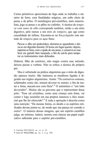 O MITO DA DIGESTÃO 217 
Certos primitivos aproximam do fogo onde se trabalha o mi-nério 
de ferro, com finalidades mágicas, um cofre cheio de 
penas e de pêlos. O metalúrgico pré-científico, mais materia-lista, 
joga as penas e os pêlos no cadinho. A técnica da tempe-ra 
com sumo de alho corresponde também, senão a um mito 
digestivo, pelo menos a um mito do tempero, que age como 
causalidade do ínfimo. Encontra-se na Encyclopédie este mé-todo 
de tempera para os aços finos: 
Pica-se o alho em pedacinhos; derrama-se aguardente e dei-xa- 
se em digestão durante 24 horas em lugar quente; depois, 
espreme-se bem, com a ajuda de um pano, e conserva-se esse 
licor em garrafa bem tampada, a fim de usá-lo para tempe-rar 
os instrumentos mais delicados. 
Diderot, filho de cuteleiro, não reagiu contra esse método; 
deixou passar o verbete. Não se critica a técnica do próprio 
pai. 
Mas é sobretudo na prática alquimista que o mito da diges-tão 
aparece muito. São inúmeras as metáforas ligadas à di-gestão 
nos órgãos alquimistas. Assim: "Os corrosivos comuns, 
esfaimados como são, tentam devorar os metais; a fim de ma-tar 
a fome, atacam-nos com fúria".8 O antimônio é "um lobo 
devorador". Muitas são as gravuras que o representam desse 
jeito: "Esse sal cristalino, como uma criança com fome, vai 
comer e logo assimilar em sua própria natureza o óleo essen-cial 
que lhe for oferecido".9 E toda a operação é descrita como 
uma nutrição: "Da mesma forma, os álcalis e os espíritos reti-ficados 
devem juntar-se, de modo que um pareça ter comido o 
outro". O número dessas imagens, que um espírito científico 
julga, no mínimo, inúteis, mostra com clareza seu papel expli-cativo 
suficiente para o espírito pré-científico. 
8. Joachim POLEMAN, op. cit., p. 22. 
9. Jean LF. PELLETIER, op. cit., v. 2, p. 156. 
 