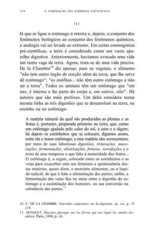 2 l 8 A FORMAÇÃO DO ESPÍRITO CIENTÍFICO 
I I I 
Já que se ligou o estômago à retorta e, depois, o conjunto dos 
fenômenos biológicos ao conjunto dos fenômenos químicos, 
a analogia vai ser levada ao extremo. Em certas cosmogonias 
pré-científicas, a terra é considerada como um vasto apa-relho 
digestivo. Anteriormente, havíamos evocado uma vida 
um tanto vaga da terra. Agora, trata-se de uma vida precisa. 
De Ia Chambre10 diz apenas: para os vegetais, o alimento 
"não tem outro órgão de cocção além da terra, que lhe serve 
dê estômago"; "os zoófitos... não têm outro estômago a não 
ser a terra". Todos os animais têm um estômago que "em 
uns, é interno e faz parte do corpo e, em outros, não". Há 
autores que são mais prolixos. Um deles considera numa 
mesma linha as três digestões que se desenrolam na terra, na 
cozinha ou no estômago: 
A matéria mineral da qual são produzidas as plantas e as 
frutas é, portanto, preparada primeiro na terra, que, como 
um estômago ajudado pelo calor do sol, a coze e a digere; 
há depois os cozinheiros que se colocam, digamos assim, 
entre ela e nosso estômago; a essa matéria eles acrescentam, 
por meio de suas laboriosas digestões, triturações, mace-rações, 
fermentações, elixirizações, frituras, torrefações e o 
resto de seus temperos o que falta à maturidade dos frutos... 
O estômago é, a seguir, colocado entre os cozinheiros e as 
veias para exacerbar com seu fermento a quintessência des-sas 
matérias, quero dizer, o mercúrio alimentar, ou o líqui-do 
radical, de que é feita a alimentação das partes; enfim, a 
fermentação das veias fica no meio entre a digestão do es-tômago 
e a assimilação dos humores, ou sua conversão na 
substância das partes.11 
10. C. DE LA CHAMBRE. Nouvelles conjectures sur Ia digestion, op. cit., p. 15 
e l 8 . 
11. HUNAULT. Discours physique sur les fièvres qui ont régné les années der-nières. 
Paris, 1696, p. 16. 
 
