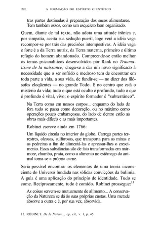 220 A FORMAÇÃO DO ESPÍRITO CIENTÍFICO 
tras partes destinadas à preparação dos sucos alimentares. 
Tem também ossos, como um esqueleto bem organizado. 
Quem, diante de tal texto, não adota uma atitude irônica e, 
por simpatia, aceita sua sedução pueril, logo verá a idéia vaga 
recompor-se por trás das precisões intempestivas. A idéia vaga 
e forte é a da Terra nutriz, da Terra materna, primeiro e último 
refúgio do homem abandonado. Compreende-se então melhor 
os temas psicanalíticos desenvolvidos por Rank no Trauma-tisme 
de Ia naissance; chega-se a dar um novo significado à 
necessidade que o ser sofrido e medroso tem de encontrar em 
toda parte a vida, a sua vida, de fundir-se — no dizer dos filó-sofos 
eloqüentes — no grande Todo. E no centro que está o 
mistério da vida; tudo o que está oculto é profundo, tudo o que 
é profundo é vital, vivo; o espírito formador é "subterrâneo". 
Na Terra como em nossos corpos... enquanto do lado de 
fora tudo se passa como decoração, ou no máximo como 
operações pouco embaraçosas, do lado de dentro estão as 
obras mais difíceis e as mais importantes. 
Robinet escreve ainda em 1766: 
Um líquido circula no interior do globo. Carrega partes ter-restres, 
oleosas, sulfurosas, que transporta para as minas e 
as pedreiras a fim de alimentá-las e apressar-lhes o cresci-mento. 
Essas substâncias são de fato transformadas em már-more, 
chumbo, prata, como o alimento no estômago do ani-mal 
torna-se a própria carne. 
Seria possível encontrar os elementos de uma teoria incons-ciente 
do Universo fundada nas sólidas convicções da bulimia. 
A gula é uma aplicação do princípio de identidade. Tudo se 
come. Reciprocamente, tudo é comido. Robinet prossegue:13 
As coisas servem-se mutuamente de alimento... A conserva-ção 
da Natureza se dá às suas próprias custas. Uma metade 
absorve a outra e é, por sua vez, absorvida. 
13. ROBINET. De Ia Nature..., op. cit., v. 1, p. 45. 
 