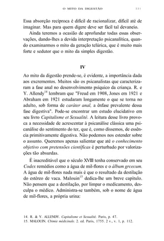 O MITO DA DIGESTÃO 
Essa absorção recíproca é difícil de racionalizar, difícil até de 
imaginar. Mas para quem digere deve ser fácil tal devaneio. 
Ainda teremos a ocasião de aprofundar todas essas obser-vações, 
dando-lhes a devida interpretação psicanalítica, quan-do 
examinarmos o mito da geração telúrica, que é muito mais 
forte e sedutor que o mito da simples digestão. 
IV 
Ao mito da digestão prende-se, é evidente, a importância dada 
aos excrementos. Muitos são os psicanalistas que caracteriza-ram 
a fase anal no desenvolvimento psíquico da criança. R. e 
Y. Allendy14 lembram que "Freud em 1908, Jones em 1921 e 
Abraham em 1921 estudaram longamente o que se torna no 
adulto, sob forma de caráter anal, a ênfase prevalente dessa 
fase digestiva". Pode-se encontrar um estudo elucidativo em 
seu livro Capitalisme et Sexualité. A leitura desse livro provo-ca 
a necessidade de acrescentar à psicanálise clássica uma psi-canálise 
do sentimento do ter, que é, como dissemos, de essên-cia 
primitivamente digestiva. Não podemos nos estender sobre 
o assunto. Queremos apenas salientar que até o conhecimento 
objetivo com pretensões científicas é perturbado por valoriza-ções 
tão absurdas. 
É inacreditável que o século XVIII tenha conservado em seu 
Codex remédios como a água de mil-flores e o álbum grcecum. 
A água de mil-flores nada mais é que o resultado da destilação 
do estéreo de vaca. Malouin15 dedica-lhe um breve capítulo. 
Não pensem que a destilação, por limpar o medicamento, des-culpa 
o médico. Administra-se também, sob o nome de água 
de mil-flores, a própria urina: 
14. R. & Y. ALLENDY. Capitalisme et Sexualité. Paris, p. 47. 
15. MALOUIN. Cbimie médicinale. 2. ed. Paris, 1755. 2 v., v. 1, p. 112. 
2 2 1 
 