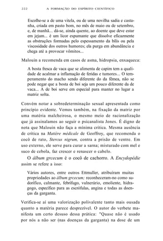 222 A FORMAÇÃO DO ESPÍRITO CIENTÍFICO 
Escolhe-se a de uma vitela, ou de uma novilha sadia e casta-nha, 
criada em pasto bom, no mês de maio ou de setembro, 
e, de manhã... dá-se, ainda quente, ao doente que deve estar 
em jejum... é um licor espumante que dissolve eficazmente 
as obstruções formadas pelo espessamento da bílis ou pela 
viscosidade dos outros humores; ela purga em abundância e 
chega até a provocar vômitos... 
Malouin a recomenda em casos de asma, hidropsia, enxaqueca: 
A bosta fresca de vaca que se alimenta de capim tem a quali-dade 
de acalmar a inflamação de feridas e tumores... O tem-peramento 
do macho sendo diferente do da fêmea, não se 
pode negar que a bosta de boi seja um pouco diferente da de 
vaca... A de boi serve em especial para manter no lugar a 
matriz solta. 
Convém notar a sobredeterminação sexual apresentada como 
princípio evidente. Vemos também, na fixação da matriz por 
uma matéria malcheirosa, o mesmo meio de racionalização 
que já assinalamos ao seguir o psicanalista Jones. É digno de 
nota que Malouin não faça a mínima crítica. Mesma ausência 
de crítica na Matière médicale de Geoffroy, que recomenda o 
cocô de rato, Stercus nigrum, contra a prisão de ventre. Em 
uso externo, ele serve para curar a sarna; misturado com mel e 
suco de cebola, faz crescer e renascer o cabelo. 
O álbum grcecum é o cocô de cachorro. A Encydopédie 
assim se refere a isso: 
Vários autores, entre outros Ettmuller, atribuíram muitas 
propriedades ao álbum grcecum; reconheceram-no como su-dorífico, 
calmante, febrífugo, vulnerário, emoliente, hidra-gogo, 
específico para as escrófulas, angina e todas as doen-ças 
da garganta. 
Verifica-se aí uma valorização polivalente tanto mais ousada 
quanto a matéria parece desprezível. O autor do verbete ma-nifesta 
um certo desuso dessa prática: "Quase não é usado 
por nós a não ser (nas doenças da garganta) na dose de um 
 