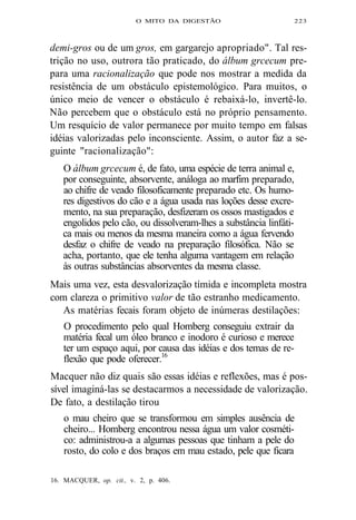 O MITO DA DIGESTÃO 223 
demi-gros ou de um gros, em gargarejo apropriado". Tal res-trição 
no uso, outrora tão praticado, do álbum grcecum pre-para 
uma racionalização que pode nos mostrar a medida da 
resistência de um obstáculo epistemológico. Para muitos, o 
único meio de vencer o obstáculo é rebaixá-lo, invertê-lo. 
Não percebem que o obstáculo está no próprio pensamento. 
Um resquício de valor permanece por muito tempo em falsas 
idéias valorizadas pelo inconsciente. Assim, o autor faz a se-guinte 
"racionalização": 
O álbum grcecum é, de fato, uma espécie de terra animal e, 
por conseguinte, absorvente, análoga ao marfim preparado, 
ao chifre de veado filosoficamente preparado etc. Os humo-res 
digestivos do cão e a água usada nas loções desse excre-mento, 
na sua preparação, desfizeram os ossos mastigados e 
engolidos pelo cão, ou dissolveram-lhes a substância linfáti-ca 
mais ou menos da mesma maneira como a água fervendo 
desfaz o chifre de veado na preparação filosófica. Não se 
acha, portanto, que ele tenha alguma vantagem em relação 
às outras substâncias absorventes da mesma classe. 
Mais uma vez, esta desvalorização tímida e incompleta mostra 
com clareza o primitivo valor de tão estranho medicamento. 
As matérias fecais foram objeto de inúmeras destilações: 
O procedimento pelo qual Homberg conseguiu extrair da 
matéria fecal um óleo branco e inodoro é curioso e merece 
ter um espaço aqui, por causa das idéias e dos temas de re-flexão 
que pode oferecer.16 
Macquer não diz quais são essas idéias e reflexões, mas é pos-sível 
imaginá-las se destacarmos a necessidade de valorização. 
De fato, a destilação tirou 
o mau cheiro que se transformou em simples ausência de 
cheiro... Homberg encontrou nessa água um valor cosméti-co: 
administrou-a a algumas pessoas que tinham a pele do 
rosto, do colo e dos braços em mau estado, pele que ficara 
16. MACQUER, op. cit., v. 2, p. 406. 
 