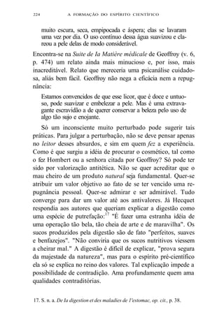 224 A FORMAÇÃO DO ESPÍRITO CIENTÍFICO 
muito escura, seca, empipocada e áspera; elas se lavaram 
uma vez por dia. O uso contínuo dessa água suavizou e cla-reou 
a pele delas de modo considerável. 
Encontra-se na Suite de Ia Matière médicale de Geoffroy (v. 6, 
p. 474) um relato ainda mais minucioso e, por isso, mais 
inacreditável. Relato que mereceria uma psicanálise cuidado-sa, 
aliás bem fácil. Geoffroy não nega a eficácia nem a repug-nância: 
Estamos convencidos de que esse licor, que é doce e untuo-so, 
pode suavizar e embelezar a pele. Mas é uma extrava-gante 
escravidão a de querer conservar a beleza pelo uso de 
algo tão sujo e enojante. 
Só um inconsciente muito perturbado pode sugerir tais 
práticas. Para julgar a perturbação, não se deve pensar apenas 
no leitor desses absurdos, e sim em quem fez a experiência. 
Como é que surgiu a idéia de procurar o cosmético, tal como 
o fez Hombert ou a senhora citada por Geoffroy? Só pode ter 
sido por valorização antitética. Não se quer acreditar que o 
mau cheiro de um produto natural seja fundamental. Quer-se 
atribuir um valor objetivo ao fato de se ter vencido uma re-pugnância 
pessoal. Quer-se admirar e ser admirável. Tudo 
converge para dar um valor até aos antivalores. Já Hecquet 
respondia aos autores que queriam explicar a digestão como 
uma espécie de putrefação:17 "É fazer uma estranha idéia de 
uma operação tão bela, tão cheia de arte e de maravilha". Os 
sucos produzidos pela digestão são de fato "perfeitos, suaves 
e benfazejos". "Não conviria que os sucos nutritivos viessem 
a cheirar mal." A digestão é difícil de explicar, "prova segura 
da majestade da natureza", mas para o espírito pré-científico 
ela só se explica no reino dos valores. Tal explicação impede a 
possibilidade de contradição. Ama profundamente quem ama 
qualidades contraditórias. 
17. S. n. a. De Ia digestion et des maladies de 1'estomac, op. cit., p. 38. 
 