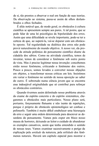 26 A FORMAÇÃO DO ESPÍRITO CIENTÍFICO 
de si, tão prontos a observar o real em função de suas teorias. 
Da observação ao sistema, passa-se assim de olhos deslum-brados 
a olhos fechados. 
É aliás notável que, de modo geral, os obstáculos à cultura 
científica se apresentem sempre aos pares. A tal ponto, que se 
pode falar de uma lei psicológica da bipolaridade dos erros. 
Assim que uma dificuldade se revela importante, pode-se ter a 
certeza de que, ao superá-la, vai-se deparar com um obstácu-lo 
oposto. Tal regularidade na dialética dos erros não pode 
provir naturalmente do mundo objetivo. A nosso ver, ela pro-cede 
da atitude polêmica do pensamento científico diante da 
cidadela dos sábios. Como na atividade científica, temos de 
inventar, temos de considerar o fenômeno sob outro ponto 
de vista. Mas é preciso legitimar nossa invenção: concebemos 
então nosso fenômeno, criticando o fenômeno dos outros. 
Pouco a pouco, somos levados a converter nossas objeções 
em objetos, a transformar nossas críticas em leis. Insistimos 
em variar o fenômeno no sentido de nossa oposição ao saber 
do outro. É sobretudo numa ciência jovem que se encontra 
essa indesejável originalidade que só contribui para reforçar 
os obstáculos contrários. 
Quando tivermos assim delimitado nosso problema através 
do exame do espírito concreto e do espírito sistemático, che-garemos 
a obstáculos mais particulares. Nosso plano será, 
portanto, forçosamente flutuante e não isento de repetições, 
porque é próprio do obstáculo epistemológico ser confuso e 
polimorfo. Também é muito difícil estabelecer uma hierarquia 
do erro e seguir uma ordem determinada para descrever as de-sordens 
do pensamento. Vamos pois expor em bloco nosso 
museu de horrores, deixando ao leitor o cuidado de abandonar 
os exemplos cansativos, assim que tenha entendido o sentido 
de nossas teses. Vamos examinar sucessivamente o perigo da 
explicação pela unidade da natureza, pela utilidade dos fenô-menos 
naturais. Haverá um capítulo especial para mostrar o 
 