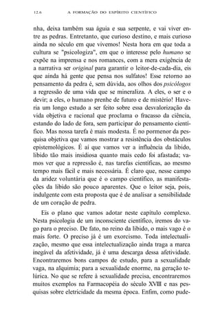 12.6 A FORMAÇÃO DO ESPÍRITO CIENTÍFICO 
nha, deixa também sua águia e sua serpente, e vai viver en-tre 
as pedras. Entretanto, que curioso destino, e mais curioso 
ainda no século em que vivemos! Nesta hora em que toda a 
cultura se "psicologiza", em que o interesse pelo humano se 
expõe na imprensa e nos romances, com a mera exigência de 
a narrativa ser original para garantir o leitor-de-cada-dia, eis 
que ainda há gente que pensa nos sulfatos! Esse retorno ao 
pensamento da pedra é, sem dúvida, aos olhos dos psicólogos 
a regressão de uma vida que se mineraliza. A eles, o ser e o 
devir; a eles, o humano prenhe de futuro e de mistério! Have-ria 
um longo estudo a ser feito sobre essa desvalorização da 
vida objetiva e racional que proclama o fracasso da ciência, 
estando do lado de fora, sem participar do pensamento cientí-fico. 
Mas nossa tarefa é mais modesta. É no pormenor da pes-quisa 
objetiva que vamos mostrar a resistência dos obstáculos 
epistemológicos. É aí que vamos ver a influência da libido, 
libido tão mais insidiosa quanto mais cedo foi afastada; va-mos 
ver que a repressão é, nas tarefas científicas, ao mesmo 
tempo mais fácil e mais necessária. É claro que, nesse campo 
da aridez voluntária que é o campo científico, as manifesta-ções 
da libido são pouco aparentes. Que o leitor seja, pois, 
indulgente com esta proposta que é de analisar a sensibilidade 
de um coração de pedra. 
Eis o plano que vamos adotar neste capítulo complexo. 
Nesta psicologia de um inconsciente científico, iremos do va-go 
para o preciso. De fato, no reino da libido, o mais vago é o 
mais forte. O preciso já é um exorcismo. Toda intelectuali-zação, 
mesmo que essa intelectualização ainda traga a marca 
inegável da afetividade, já é uma descarga dessa afetividade. 
Encontraremos bons campos de estudo, para a sexualidade 
vaga, na alquimia; para a sexualidade enorme, na geração te-lúrica. 
No que se refere à sexualidade precisa, encontraremos 
muitos exemplos na Farmacopéia do século XVIII e nas pes-quisas 
sobre eletricidade da mesma época. Enfim, como pude- 
 