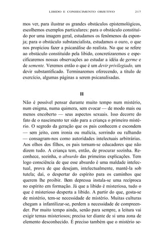 LIBIDO E CONHECIMENTO OBJETIVO 217 
mos ver, para ilustrar os grandes obstáculos epistemológicos, 
escolhemos exemplos particulares: para o obstáculo constituí-do 
por uma imagem geral, estudamos os fenômenos da espon-ja; 
para o obstáculo substancialista, estudamos o ouro, o que 
nos propiciou fazer a psicanálise do realista. No que se refere 
ao obstáculo constituído pela libido, concretizaremos e espe-cificaremos 
nossas observações ao estudar a idéia de germe e 
de semente. Veremos então o que é um devir privilegiado, um 
devir substantificado. Terminaremos oferecendo, a título de 
exercício, algumas páginas a serem psicanalisadas. 
II 
Não é possível pensar durante muito tempo num mistério, 
num enigma, numa quimera, sem evocar — de modo mais ou 
menos encoberto — seus aspectos sexuais. Isso decorre do 
fato de o nascimento ter sido para a criança o primeiro misté-rio. 
O segredo da geração que os pais conhecem e escondem 
— sem jeito, com ironia ou malícia, sorrindo ou ralhando 
— consagram-nos como autoridades intelectuais arbitrárias. 
Aos olhos dos filhos, os pais tornam-se educadores que não 
dizem tudo. A criança tem, então, de procurar sozinha. Re-conhece, 
sozinha, o absurdo das primeiras explicações. Tem 
logo consciência de que esse absurdo é uma maldade intelec-tual, 
prova de que desejam, intelectualmente, mantê-la sob 
tutela; daí, o despertar do espírito para os caminhos que 
querem lhe proibir. Bem depressa instala-se uma recíproca 
no espírito em formação. Já que a libido é misteriosa, tudo o 
que é misterioso desperta a libido. A partir do que, gosta-se 
de mistério, tem-se necessidade de mistério. Muitas culturas 
chegam a infantilizar-se, perdem a necessidade de compreen-der. 
Por muito tempo ainda, senão para sempre, a leitura vai 
exigir temas misteriosos; precisa ter diante de si uma zona de 
elemento desconhecido. É preciso também que o mistério se- 
 