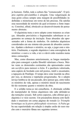 Z28 A FORMAÇÃO DO ESPÍRITO CIENTÍFICO 
ja humano. Enfim, toda a cultura fica "romanceada". O pró-prio 
espírito pré-científico é atingido. Uma vulgarização de 
mau gosto coloca sempre uma margem de possibilidades in-definidas 
e misteriosas em torno de leis precisas. Ela satisfaz 
essa necessidade de mistério da qual avistamos a fonte impu-ra. 
Constitui, afinal, obstáculo ao desenvolvimento do pensa-mento 
abstrato. 
O alquimista trata o novo adepto como tratamos as crian-ças. 
Absurdos provisórios e fragmentados substituem os ar-gumentos 
no começo da iniciação. Esses absurdos são apre-sentados 
sob a forma de símbolos. Os símbolos alquímicos 
considerados em seu sistema não passam de absurdos coeren-tes. 
Ajudam a deslocar o mistério, ou seja, a jogar com o mis-tério. 
Finalmente, o segredo alquímico é uma convergência de 
mistérios: o ouro e a vida, o ter e o devir estão reunidos numa 
única cornucópia. 
Mas, como dissemos anteriormente, as longas manipula-ções 
para conseguir a pedra filosofal valorizam a busca. Mui-tas 
vezes os demorados cozimentos são apresentados como 
um sacrifício para merecer o êxito. É a paciência valorizada, 
uma espécie de bordado com mil pontos, inútil e encantador, 
a tapeçaria de Penélope. O tempo deve estar inserido na obra: 
por isso, as demoras e repetições programadas. Se o adepto 
noviço lembra-se de seu passado, deve pensar que, entre todos 
os mistérios da vida, apenas o mistério inicial do nascimento 
foi tão resistente quanto o mistério da obra. 
E a solidão torna-se má conselheira. A obstinada solidão 
do manipulador de fornos alquímicos não sabe defender-se 
das tentações sexuais. Sob certos aspectos, cabe afirmar que a 
alquimia é o vício secreto. Um psicanalista detecta com facili-dade 
o onanismo em certas páginas do tratado Le Triomphe 
hermétique ou Ia pierre philosophale victorieuse. A Pedra ga-ba 
sua superioridade em relação à simples união do ouro ma-cho 
com o mercúrio fêmea nos seguintes termos: 
 