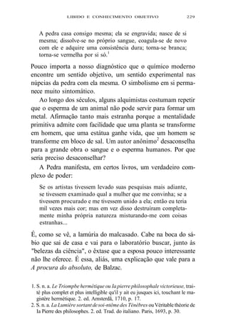 LIBIDO E CONHECIMENTO OBJETIVO 229 
A pedra casa consigo mesma; ela se engravida; nasce de si 
mesma; dissolve-se no próprio sangue, coagula-se de novo 
com ele e adquire uma consistência dura; torna-se branca; 
torna-se vermelha por si só.1 
Pouco importa a nosso diagnóstico que o químico moderno 
encontre um sentido objetivo, um sentido experimental nas 
núpcias da pedra com ela mesma. O simbolismo em si perma-nece 
muito sintomático. 
Ao longo dos séculos, alguns alquimistas costumam repetir 
que o esperma de um animal não pode servir para formar um 
metal. Afirmação tanto mais estranha porque a mentalidade 
primitiva admite com facilidade que uma planta se transforme 
em homem, que uma estátua ganhe vida, que um homem se 
transforme em bloco de sal. Um autor anônimo2 desaconselha 
para a grande obra o sangue e o esperma humanos. Por que 
seria preciso desaconselhar? 
A Pedra manifesta, em certos livros, um verdadeiro com-plexo 
de poder: 
Se os artistas tivessem levado suas pesquisas mais adiante, 
se tivessem examinado qual a mulher que me convinha; se a 
tivessem procurado e me tivessem unido a ela; então eu teria 
mil vezes mais cor; mas em vez disso destruíram completa-mente 
minha própria natureza misturando-me com coisas 
estranhas... 
É, como se vê, a lamúria do malcasado. Cabe na boca do sá-bio 
que sai de casa e vai para o laboratório buscar, junto às 
"belezas da ciência", o êxtase que a esposa pouco interessante 
não lhe oferece. É essa, aliás, uma explicação que vale para a 
A procura do absoluto, de Balzac. 
1. S. n. a. Le Triompbe hermétique ou Ia pierre philosophale victorieuse, trai-té 
plus complet et plus intelligible qu'il y ait eu jusques ici, touchant le ma-gistère 
hermétique. 2. ed. Amsterdã, 1710, p. 17. 
2. S. n. a. La Lumière sortant de soi-ntême des Ténèbres ou Véritable théorie de 
Ia Pierre des philosophes. 2. ed. Trad. do italiano. Paris, 1693, p. 30. 
 