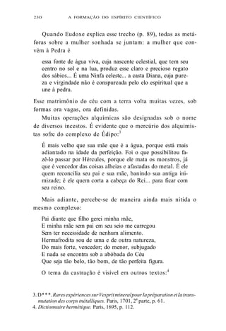 23O A FORMAÇÃO DO ESPÍRITO CIENTÍFICO 
Quando Eudoxe explica esse trecho (p. 89), todas as metá-foras 
sobre a mulher sonhada se juntam: a mulher que con-vém 
à Pedra é 
essa fonte de água viva, cuja nascente celestial, que tem seu 
centro no sol e na lua, produz esse claro e precioso regato 
dos sábios... É uma Ninfa celeste... a casta Diana, cuja pure-za 
e virgindade não é conspurcada pelo elo espiritual que a 
une à pedra. 
Esse matrimônio do céu com a terra volta muitas vezes, sob 
formas ora vagas, ora definidas. 
Muitas operações alquímicas são designadas sob o nome 
de diversos incestos. É evidente que o mercúrio dos alquimis-tas 
sofre do complexo de Édipo:3 
É mais velho que sua mãe que é a água, porque está mais 
adiantado na idade da perfeição. Foi o que possibilitou fa-zê- 
lo passar por Hércules, porque ele mata os monstros, já 
que é vencedor das coisas alheias e afastadas do metal. É ele 
quem reconcilia seu pai e sua mãe, banindo sua antiga ini-mizade; 
é ele quem corta a cabeça do Rei... para ficar com 
seu reino. 
Mais adiante, percebe-se de maneira ainda mais nítida o 
mesmo complexo: 
Pai diante que filho gerei minha mãe, 
E minha mãe sem pai em seu seio me carregou 
Sem ter necessidade de nenhum alimento. 
Hermafrodita sou de uma e de outra natureza, 
Do mais forte, vencedor; do menor, subjugado 
E nada se encontra sob a abóbada do Céu 
Que seja tão belo, tão bom, de tão perfeita figura. 
O tema da castração é visível em outros textos:4 
3. D * * *. Rares expériences sur Vesprit mineral pour Ia préparation et Ia trans-mutation 
des corps tnétalliques. Paris, 1701, 2a parte, p. 61. 
4. Dictionnaire hermétique. Paris, 1695, p. 112. 
 