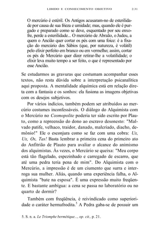 LIBIDO E CONHECIMENTO OBJETIVO 2.31 
O mercúrio é estéril. Os Antigos acusaram-no de esterilida-de 
por causa de sua frieza e umidade; mas, quando ele é pur-gado 
e preparado como se deve, esquentado por seu enxo-fre, 
perde a esterilidade... O mercúrio de Abraão, o Judeu, a 
quem o Ancião quer cortar os pés com uma foice: é a fixa-ção 
do mercúrio dos Sábios (que, por natureza, é volátil) 
pelo elixir perfeito em branco ou em vermelho; assim, cortar 
os pés de Mercúrio quer dizer retirar-lhe a volatilidade; o 
elixir leva muito tempo a ser feito, o que é representado por 
esse Ancião. 
Se estudarmos as gravuras que costumam acompanhar esses 
textos, não resta dúvida sobre a interpretação psicanalítica 
aqui proposta. A mentalidade alquímica está em relação dire-ta 
com a fantasia e os sonhos: ela fusiona as imagens objetivas 
com os desejos subjetivos. 
Por vários indícios, também podem ser atribuídos ao mer-cúrio 
costumes inconfessáveis. O diálogo do Alquimista com 
o Mercúrio no Cosmopolite poderia ter sido escrito por Plau-to, 
como a repreensão do dono ao escravo desonesto: "Mal-vado 
patife, velhaco, traidor, danado, malcriado, diacho, de-mônio!" 
Ele o esconjura como se faz com uma cobra: Ux, 
Ux, Os, Tas! Basta lembrar a primeira cena do primeiro ato 
do Anfitrião de Plauto para avaliar o alcance do animismo 
dos alquimistas. Às vezes, o Mercúrio se queixa: "Meu corpo 
está tão flagelado, espezinhado e carregado de escarro, que 
até uma pedra teria pena de mim". Do Alquimista com o 
Mercúrio, a impressão é de um ciumento que surra e inter-roga 
sua mulher. Aliás, quando uma experiência falha, o Al-quimista 
"bate na esposa". É uma expressão muito freqüen-te. 
E bastante ambígua: a cena se passa no laboratório ou no 
quarto de dormir? 
Também com freqüência, é reivindicado como superiori-dade 
o caráter hermafrodita.5 A Pedra gaba-se de possuir um 
5. S. n. a. Le Triomphe bermétique..., op. cit., p. 21. 
 