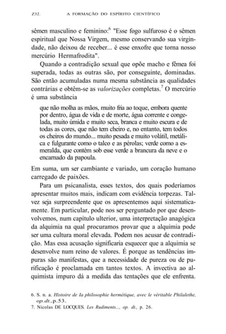 Z32. A FORMAÇÃO DO ESPÍRITO CIENTÍFICO 
sêmen masculino e feminino:6 "Esse fogo sulfuroso é o sêmen 
espiritual que Nossa Virgem, mesmo conservando sua virgin-dade, 
não deixou de receber... é esse enxofre que torna nosso 
mercúrio Hermafrodita". 
Quando a contradição sexual que opõe macho e fêmea foi 
superada, todas as outras são, por conseguinte, dominadas. 
São então acumuladas numa mesma substância as qualidades 
contrárias e obtêm-se as valorizações completas.7 O mercúrio 
é uma substância 
que não molha as mãos, muito fria ao toque, embora quente 
por dentro, água de vida e de morte, água corrente e conge-lada, 
muito úmida e muito seca, branca e muito escura e de 
todas as cores, que não tem cheiro e, no entanto, tem todos 
os cheiros do mundo... muito pesada e muito volátil, metáli-ca 
e fulgurante como o talco e as pérolas; verde como a es-meralda, 
que contém sob esse verde a brancura da neve e o 
encarnado da papoula. 
Em suma, um ser cambiante e variado, um coração humano 
carregado de paixões. 
Para um psicanalista, esses textos, dos quais poderíamos 
apresentar muitos mais, indicam com evidência torpezas. Tal-vez 
seja surpreendente que os apresentemos aqui sistematica-mente. 
Em particular, pode nos ser perguntado por que desen-volvemos, 
num capítulo ulterior, uma interpretação anagógica 
da alquimia na qual procuramos provar que a alquimia pode 
ser uma cultura moral elevada. Podem nos acusar de contradi-ção. 
Mas essa acusação significaria esquecer que a alquimia se 
desenvolve num reino de valores. É porque as tendências im-puras 
são manifestas, que a necessidade de pureza ou de pu-rificação 
é proclamada em tantos textos. A invectiva ao al-quimista 
impuro dá a medida das tentações que ele enfrenta. 
6. S. n. a. Histoire de Ia philosophie hermétique, avec le véritable Philalethe, 
op. dt., p. 53. 
7. Nicolas DE LOCQUES. Les Rudiments..., op. dt., p. 26. 
 