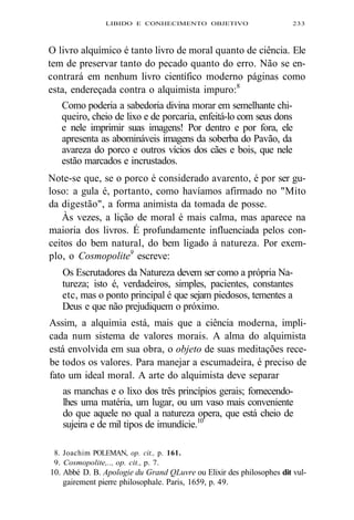 LIBIDO E CONHECIMENTO OBJETIVO 233 
O livro alquímico é tanto livro de moral quanto de ciência. Ele 
tem de preservar tanto do pecado quanto do erro. Não se en-contrará 
em nenhum livro científico moderno páginas como 
esta, endereçada contra o alquimista impuro:8 
Como poderia a sabedoria divina morar em semelhante chi-queiro, 
cheio de lixo e de porcaria, enfeitá-lo com seus dons 
e nele imprimir suas imagens! Por dentro e por fora, ele 
apresenta as abomináveis imagens da soberba do Pavão, da 
avareza do porco e outros vícios dos cães e bois, que nele 
estão marcados e incrustados. 
Note-se que, se o porco é considerado avarento, é por ser gu-loso: 
a gula é, portanto, como havíamos afirmado no "Mito 
da digestão", a forma animista da tomada de posse. 
Às vezes, a lição de moral é mais calma, mas aparece na 
maioria dos livros. É profundamente influenciada pelos con-ceitos 
do bem natural, do bem ligado à natureza. Por exem-plo, 
o Cosmopolite9 escreve: 
Os Escrutadores da Natureza devem ser como a própria Na-tureza; 
isto é, verdadeiros, simples, pacientes, constantes 
etc, mas o ponto principal é que sejam piedosos, tementes a 
Deus e que não prejudiquem o próximo. 
Assim, a alquimia está, mais que a ciência moderna, impli-cada 
num sistema de valores morais. A alma do alquimista 
está envolvida em sua obra, o objeto de suas meditações rece-be 
todos os valores. Para manejar a escumadeira, é preciso de 
fato um ideal moral. A arte do alquimista deve separar 
as manchas e o lixo dos três princípios gerais; fornecendo-lhes 
uma matéria, um lugar, ou um vaso mais conveniente 
do que aquele no qual a natureza opera, que está cheio de 
sujeira e de mil tipos de imundície.10 
8. Joachim POLEMAN, op. cit., p. 161. 
9. Cosmopolite,.., op. cit., p. 7. 
10. Abbé D. B. Apologie du Grand QLuvre ou Elixir des philosophes dit vul-gairement 
pierre philosophale. Paris, 1659, p. 49. 
 
