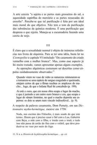 234 A FORMAÇÃO DO ESPÍRITO CIENTÍFICO 
A arte cerceia "a sujeira e as partes mais grosseiras do sal, a 
aquosidade supérflua do mercúrio e as partes ressecadas do 
enxofre". Percebe-se que tal purificação é feita por um ideal 
mais moral do que objetivo. Não tem o tom da purificação 
das substâncias da química moderna. É uma purificação que 
despreza o que rejeita. Maneja-se a escumadeira fazendo uma 
careta de nojo. 
III 
É claro que a sexualidade normal é objeto de inúmeras referên-cias 
nos livros de alquimia. Para se ter uma idéia, basta ler no 
Cosmopolite o capítulo VI intitulado "Do casamento do criado 
vermelho com a mulher branca". Mas, como esse aspecto já 
foi muito tratado, vamos apresentar apenas alguns exemplos. 
As operações alquímicas costumam ser descritas como có-pulas 
cuidadosamente observadas:11 
Quando virem no vaso de vidro as naturezas misturarem-se 
e tornarem-se uma espécie de sangue coagulado e queimado, 
estejam certos de que a fêmea recebeu os amplexos do ma-cho... 
logo, de que o Infante Real foi concebido (p. 199). 
Aí está o ouro, que em nossa obra ocupa o lugar do macho, 
e que é juntado a um outro ouro branco e cru, que ocupa o 
lugar do sêmen feminino, no qual o macho deposita seu es-perma: 
os dois se unem num vínculo indissolúvel... (p. 9). 
A respeito da palavra casamento, Dom Pernety, em seu Dic-tionnaire 
mytho-hermétique, escreve em 1758: 
Nada, nos escritos dos Filósofos, é mais usado do que este 
termo. Dizem que é preciso casar o Sol com a Lua, Gabertin 
com Beya, a mãe com o filho, o irmão com a irmã; e tudo 
isso não passa da união do fixo com o volátil, que deve pro-duzir- 
se no vaso por meio do fogo. 
11. S. n. a. Histoire de Ia philosophie hermétique..., op. cit. 
 