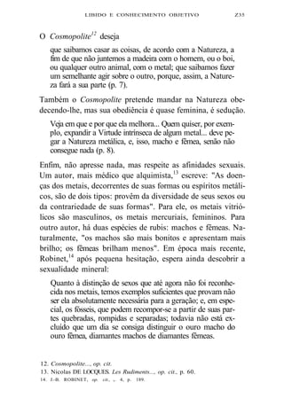 LIBIDO E CONHECIMENTO OBJETIVO Z35 
O Cosmopolite12 deseja 
que saibamos casar as coisas, de acordo com a Natureza, a 
fim de que não juntemos a madeira com o homem, ou o boi, 
ou qualquer outro animal, com o metal; que saibamos fazer 
um semelhante agir sobre o outro, porque, assim, a Nature-za 
fará a sua parte (p. 7). 
Também o Cosmopolite pretende mandar na Natureza obe-decendo- 
lhe, mas sua obediência é quase feminina, é sedução. 
Veja em que e por que ela melhora... Quem quiser, por exem-plo, 
expandir a Virtude intrínseca de algum metal... deve pe-gar 
a Natureza metálica, e, isso, macho e fêmea, senão não 
consegue nada (p. 8). 
Enfim, não apresse nada, mas respeite as afinidades sexuais. 
Um autor, mais médico que alquimista,13 escreve: "As doen-ças 
dos metais, decorrentes de suas formas ou espíritos metáli-cos, 
são de dois tipos: provêm da diversidade de seus sexos ou 
da contrariedade de suas formas". Para ele, os metais vitrió-licos 
são masculinos, os metais mercuriais, femininos. Para 
outro autor, há duas espécies de rubis: machos e fêmeas. Na-turalmente, 
"os machos são mais bonitos e apresentam mais 
brilho; os fêmeas brilham menos". Em época mais recente, 
Robinet,14 após pequena hesitação, espera ainda descobrir a 
sexualidade mineral: 
Quanto à distinção de sexos que até agora não foi reconhe-cida 
nos metais, temos exemplos suficientes que provam não 
ser ela absolutamente necessária para a geração; e, em espe-cial, 
os fósseis, que podem recompor-se a partir de suas par-tes 
quebradas, rompidas e separadas; todavia não está ex-cluído 
que um dia se consiga distinguir o ouro macho do 
ouro fêmea, diamantes machos de diamantes fêmeas. 
12. Cosmopolite..., op. cit. 
13. Nicolas DE LOCQUES. Les Rudiments..., op. cit., p. 60. 
14. J.-B. ROBINET, op. cit., v. 4, p. 189. 
 