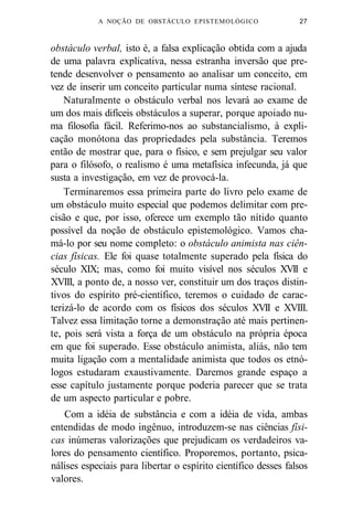 A NOÇÃO DE OBSTÁCULO EPISTEMOLÓGICO 27 
obstáculo verbal, isto é, a falsa explicação obtida com a ajuda 
de uma palavra explicativa, nessa estranha inversão que pre-tende 
desenvolver o pensamento ao analisar um conceito, em 
vez de inserir um conceito particular numa síntese racional. 
Naturalmente o obstáculo verbal nos levará ao exame de 
um dos mais difíceis obstáculos a superar, porque apoiado nu-ma 
filosofia fácil. Referimo-nos ao substancialismo, à expli-cação 
monótona das propriedades pela substância. Teremos 
então de mostrar que, para o físico, e sem prejulgar seu valor 
para o filósofo, o realismo é uma metafísica infecunda, já que 
susta a investigação, em vez de provocá-la. 
Terminaremos essa primeira parte do livro pelo exame de 
um obstáculo muito especial que podemos delimitar com pre-cisão 
e que, por isso, oferece um exemplo tão nítido quanto 
possível da noção de obstáculo epistemológico. Vamos cha-má- 
lo por seu nome completo: o obstáculo animista nas ciên-cias 
físicas. Ele foi quase totalmente superado pela física do 
século XIX; mas, como foi muito visível nos séculos XVII e 
XVIII, a ponto de, a nosso ver, constituir um dos traços distin-tivos 
do espírito pré-científico, teremos o cuidado de carac-terizá- 
lo de acordo com os físicos dos séculos XVII e XVIII. 
Talvez essa limitação torne a demonstração até mais pertinen-te, 
pois será vista a força de um obstáculo na própria época 
em que foi superado. Esse obstáculo animista, aliás, não tem 
muita ligação com a mentalidade animista que todos os etnó-logos 
estudaram exaustivamente. Daremos grande espaço a 
esse capítulo justamente porque poderia parecer que se trata 
de um aspecto particular e pobre. 
Com a idéia de substância e com a idéia de vida, ambas 
entendidas de modo ingênuo, introduzem-se nas ciências físi-cas 
inúmeras valorizações que prejudicam os verdadeiros va-lores 
do pensamento científico. Proporemos, portanto, psica-nálises 
especiais para libertar o espírito científico desses falsos 
valores. 
 