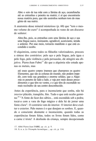 LIBIDO E CONHECIMENTO OBJETIVO 2.37 
Abre o seio de tua mãe com a lâmina de aço, escarafuncha 
até as entranhas e penetra na matriz; é aí que encontrarás 
nossa matéria pura, que não assimilou nenhum tom do mau 
gênio de sua nutriz. 
A anatomia desse mineral misterioso (p. 60) que "tem o mes-mo 
volume do ouro" é acompanhada às vezes de um discurso 
de sedutor: 
Abre-lhe, pois, as entranhas com uma lâmina de aço e usa 
uma língua suave, insinuante, agradável, acariciante, úmida 
e ardente. Por esse meio, tornarás manifesto o que está es-condido 
e oculto. 
O alquimista, como todos os filósofos valorizadores, procura 
a síntese dos contrários: pelo aço e pela língua, pela água e 
pelo fogo, pela violência e pela persuasão, ele atingirá seu ob-jetivo. 
Pierre-Jean Fabre17 diz que a alquimia não estuda ape-nas 
os metais, mas 
até esses quatro corpos imensos que chamamos os quatro 
Elementos, que são as colunas do mundo, não podem impe-dir, 
com toda sua grandeza e enorme solidez, que a Alqui-mia 
os penetre de lado a lado, e veja por meio desses proce-dimentos 
o que têm no ventre, e o que têm de escondido no 
mais recôndito de seu centro desconhecido. 
Antes da experiência, para o inconsciente que sonha, não há 
interior plácido, tranqüilo, frio. Tudo o que está oculto germi-na: 
18 "A fonte do licor dos sábios... está escondida sob a pedra; 
tocai-a com a vara do fogo mágico e dela há de jorrar uma 
fonte clara". O contrário vem do interior. O interior deve exal-tar 
o exterior. Pelo menos é o que desejam os sonhos. E, quan-do 
o consciente desmente o inconsciente, quando todas as 
experiências foram feitas, todos os livros foram lidos, como 
a carne é triste! A desilusão da criança, sempre decepcionada 
17. Abbé Pierre-Jean FABRE, op. cit., p. 9. 
18. S. n. a. Le Triomphe hermétique..., op. cit., p. 114. 
 
