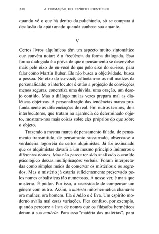 238 A FORMAÇÃO DO ESPÍRITO CIENTÍFICO 
quando vê o que há dentro do polichinelo, só se compara à 
desilusão do apaixonado quando conhece sua amante. 
V 
Certos livros alquímicos têm um aspecto muito sintomático 
que convém notar: é a freqüência da forma dialogada. Essa 
forma dialogada é a prova de que o pensamento se desenvolve 
mais pelo eixo do eu-você do que pelo eixo do eu-isso, para 
falar como Martin Buber. Ele não busca a objetividade, busca 
a pessoa. No eixo do eu-você, delineiam-se os mil matizes da 
personalidade; o interlocutor é então a projeção de convicções 
menos seguras, concretiza uma dúvida, uma oração, um dese-jo 
contido. Mas o diálogo muitas vezes prepara mal as dia-léticas 
objetivas. A personalização das tendências marca pro-fundamente 
as diferenciações do real. Em outros termos, dois 
interlocutores, que tratam na aparência de determinado obje-to, 
mostram-nos mais coisas sobre eles próprios do que sobre 
o objeto. 
Trazendo a mesma marca de pensamento falado, de pensa-mento 
transmitido, de pensamento sussurrado, observa-se a 
verdadeira logorréia de certos alquimistas. Já foi assinalado 
que os alquimistas davam a um mesmo princípio inúmeros e 
diferentes nomes. Mas não parece ter sido analisado o sentido 
psicológico dessas multiplicações verbais. Foram interpreta-das 
como simples meios de conservar os mistérios e os segre-dos. 
Mas o mistério já estaria suficientemente preservado pe-los 
nomes cabalísticos tão numerosos. A nosso ver, é mais que 
mistério. É pudor. Por isso, a necessidade de compensar um 
gênero com outro. Assim, a matéria mito-hermética chama-se 
ora mulher, ora homem. Ela é Adão e é Eva. Um espírito mo-derno 
avalia mal essas variações. Fica confuso, por exemplo, 
quando percorre a lista de nomes que os filósofos herméticos 
deram à sua matéria. Para essa "matéria das matérias", para 
 