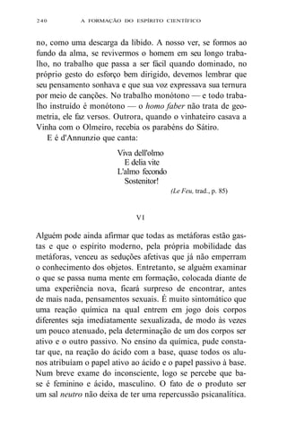 240 A FORMAÇÃO DO ESPÍRITO CIENTÍFICO 
no, como uma descarga da libido. A nosso ver, se formos ao 
fundo da alma, se revivermos o homem em seu longo traba-lho, 
no trabalho que passa a ser fácil quando dominado, no 
próprio gesto do esforço bem dirigido, devemos lembrar que 
seu pensamento sonhava e que sua voz expressava sua ternura 
por meio de canções. No trabalho monótono — e todo traba-lho 
instruído é monótono — o homo faber não trata de geo-metria, 
ele faz versos. Outrora, quando o vinhateiro casava a 
Vinha com o Olmeiro, recebia os parabéns do Sátiro. 
E é d'Annunzio que canta: 
Viva dell'olmo 
E delia vite 
L'almo fecondo 
Sostenitor! 
(Le Feu, trad., p. 85) 
VI 
Alguém pode ainda afirmar que todas as metáforas estão gas-tas 
e que o espírito moderno, pela própria mobilidade das 
metáforas, venceu as seduções afetivas que já não emperram 
o conhecimento dos objetos. Entretanto, se alguém examinar 
o que se passa numa mente em formação, colocada diante de 
uma experiência nova, ficará surpreso de encontrar, antes 
de mais nada, pensamentos sexuais. É muito sintomático que 
uma reação química na qual entrem em jogo dois corpos 
diferentes seja imediatamente sexualizada, de modo às vezes 
um pouco atenuado, pela determinação de um dos corpos ser 
ativo e o outro passivo. No ensino da química, pude consta-tar 
que, na reação do ácido com a base, quase todos os alu-nos 
atribuíam o papel ativo ao ácido e o papel passivo à base. 
Num breve exame do inconsciente, logo se percebe que ba-se 
é feminino e ácido, masculino. O fato de o produto ser 
um sal neutro não deixa de ter uma repercussão psicanalítica. 
 