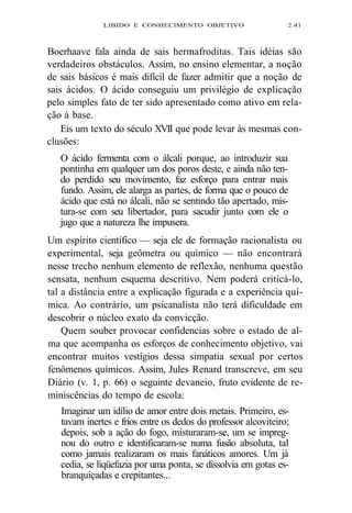 LIBIDO E CONHECIMENTO OBJETIVO 2.41 
Boerhaave fala ainda de sais hermafroditas. Tais idéias são 
verdadeiros obstáculos. Assim, no ensino elementar, a noção 
de sais básicos é mais difícil de fazer admitir que a noção de 
sais ácidos. O ácido conseguiu um privilégio de explicação 
pelo simples fato de ter sido apresentado como ativo em rela-ção 
à base. 
Eis um texto do século XVII que pode levar às mesmas con-clusões: 
O ácido fermenta com o álcali porque, ao introduzir sua 
pontinha em qualquer um dos poros deste, e ainda não ten-do 
perdido seu movimento, faz esforço para entrar mais 
fundo. Assim, ele alarga as partes, de forma que o pouco de 
ácido que está no álcali, não se sentindo tão apertado, mis-tura- 
se com seu libertador, para sacudir junto com ele o 
jugo que a natureza lhe impusera. 
Um espírito científico — seja ele de formação racionalista ou 
experimental, seja geômetra ou químico — não encontrará 
nesse trecho nenhum elemento de reflexão, nenhuma questão 
sensata, nenhum esquema descritivo. Nem poderá criticá-lo, 
tal a distância entre a explicação figurada e a experiência quí-mica. 
Ao contrário, um psicanalista não terá dificuldade em 
descobrir o núcleo exato da convicção. 
Quem souber provocar confidencias sobre o estado de al-ma 
que acompanha os esforços de conhecimento objetivo, vai 
encontrar muitos vestígios dessa simpatia sexual por certos 
fenômenos químicos. Assim, Jules Renard transcreve, em seu 
Diário (v. 1, p. 66) o seguinte devaneio, fruto evidente de re-miniscências 
do tempo de escola: 
Imaginar um idílio de amor entre dois metais. Primeiro, es-tavam 
inertes e frios entre os dedos do professor alcoviteiro; 
depois, sob a ação do fogo, misturaram-se, um se impreg-nou 
do outro e identificaram-se numa fusão absoluta, tal 
como jamais realizaram os mais fanáticos amores. Um já 
cedia, se liqüefazia por uma ponta, se dissolvia em gotas es-branquiçadas 
e crepitantes... 
 