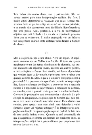 Z4i A FORMAÇÃO DO ESPÍRITO CIENTÍFICO 
Tais linhas são muito claras para o psicanalista. São um 
pouco menos para uma interpretação realista. De fato, é 
muito difícil determinar a realidade que Jules Renard pre-senciou. 
Não se pratica a liga de metais no ensino primário, 
e os metais não cedem com tanta facilidade, liquefazendo-se 
por uma ponta. Aqui, portanto, é a via da interpretação 
objetiva que está fechada e é a via da interpretação psicana-lítica 
que se escancara. É muito engraçado ver um irônico 
tão desajeitado quando tenta disfarçar seus desejos e hábitos 
de aluno. 
VII 
Mas o alquimista não é um aluno. Nem um rapaz. O alqui-mista 
costuma ser um Velho, é o Ancião. O tema do rejuve-nescimento 
é um dos temas dominantes da alquimia. As teo-rias 
mercantis da alquimia levam, aí como em outros pontos, 
a interpretações errôneas. Sem dúvida, vai haver alquimistas 
que vendem água da juventude, e príncipes ricos e velhos que 
querem comprá-la. Mas, o que é o dinheiro comparado com a 
juventude! E o que sustenta a paciência durante as longas vigí-lias, 
durante as longas destilações, o que torna leve a perda da 
riqueza é a esperança de rejuvenescer, a esperança de deparar, 
ao acordar, com o próprio rosto gracioso e o olhar brilhante. 
O centro de perspectiva para compreender a alquimia é a psi-cologia 
do cinqüentão, é a psicologia do homem que, pela pri-meira 
vez, sente ameaçado um valor sexual. Para afastar essa 
sombra, para apagar esse mau sinal, para defender o valor 
supremo, quem vai regatear esforços? É ao interpretar as ocu-pações 
em função das preocupações que se poderá de fato me-dir 
seu sentido íntimo e real. Quando se está convencido de 
que o alquimista é sempre um homem de cinqüenta anos, as 
interpretações subjetivas e psicanalíticas que propomos tor-nam- 
se bastante claras. 
 