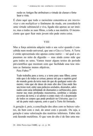 Z44 A FORMAÇÃO DO ESPÍRITO CIENTÍFICO 
razão os Antigos lhe atribuíram a virtude de clarear e forta-lecer 
a vista. 
É claro aqui que todo o raciocínio concentra-se em interio-rizar 
e em multiplicar o fenômeno da muda, em considerá-lo 
uma virtude substancial e viva, ligada não apenas ao ser intei-ro, 
mas a todas as suas fibras, a toda a sua matéria. O incons-ciente 
que quer ficar mais jovem não pede outra coisa. 
VIII 
Mas a força animista adquire todo o seu valor quando é con-cebida 
num modo universal, que une o Céu e a Terra. A Terra 
é então apresentada não apenas como nutriz — tal qual a ex-pusemos 
no mito da digestão — mas ainda como mãe que 
gera todos os seres. Vamos trazer alguns textos do período 
pré-científico que mostram com que facilidade essa tese mis-tura 
as fantasias menos objetivas. 
Para Fabre:20 
Tudo trabalha para a terra, e a terra para seus filhos, como 
mãe que é de todas as coisas; parece até que o espírito geral 
do mundo gosta da terra mais do que de qualquer outro ele-mento; 
visto que ele desce do mais alto dos Céus onde fica 
seu trono real, entre seus palácios azulados, dourados, ador-nados 
com uma infinidade de diamantes e carbúnculos, para 
morar nas mais profundas masmorras, sombrias e úmidas 
cavernas da terra; e aí adotar o corpo mais vil e desprezado 
de todos os corpos que pode produzir no Universo, que é o 
sal da parte mais espessa, com o qual a Terra foi formada. 
A geração é, pois, a conciliação dos altos com os baixos valo-res, 
do bem com o mal, do amor com o pecado. Ou seja, a 
geração é uma valorização das matérias inferiores. Fabre não 
está fazendo metáforas. O que vem do alto é de fato uma ma- 
20. Abbé Pierre-Jean FABRE, op. cit., p. 80. 
 