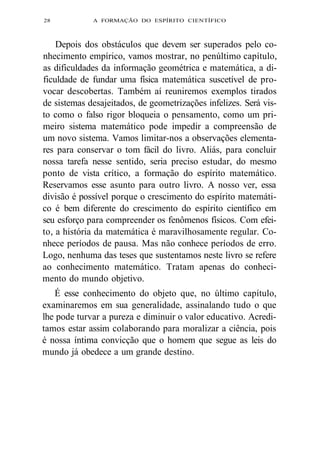 28 A FORMAÇÃO DO ESPÍRITO CIENTÍFICO 
Depois dos obstáculos que devem ser superados pelo co-nhecimento 
empírico, vamos mostrar, no penúltimo capítulo, 
as dificuldades da informação geométrica e matemática, a di-ficuldade 
de fundar uma física matemática suscetível de pro-vocar 
descobertas. Também aí reuniremos exemplos tirados 
de sistemas desajeitados, de geometrizações infelizes. Será vis-to 
como o falso rigor bloqueia o pensamento, como um pri-meiro 
sistema matemático pode impedir a compreensão de 
um novo sistema. Vamos limitar-nos a observações elementa-res 
para conservar o tom fácil do livro. Aliás, para concluir 
nossa tarefa nesse sentido, seria preciso estudar, do mesmo 
ponto de vista crítico, a formação do espírito matemático. 
Reservamos esse asunto para outro livro. A nosso ver, essa 
divisão é possível porque o crescimento do espírito matemáti-co 
é bem diferente do crescimento do espírito científico em 
seu esforço para compreender os fenômenos físicos. Com efei-to, 
a história da matemática é maravilhosamente regular. Co-nhece 
períodos de pausa. Mas não conhece períodos de erro. 
Logo, nenhuma das teses que sustentamos neste livro se refere 
ao conhecimento matemático. Tratam apenas do conheci-mento 
do mundo objetivo. 
É esse conhecimento do objeto que, no último capítulo, 
examinaremos em sua generalidade, assinalando tudo o que 
lhe pode turvar a pureza e diminuir o valor educativo. Acredi-tamos 
estar assim colaborando para moralizar a ciência, pois 
é nossa íntima convicção que o homem que segue as leis do 
mundo já obedece a um grande destino. 
 