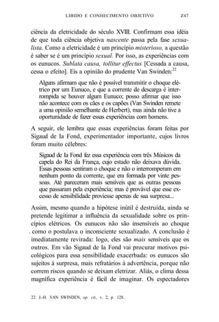 LIBIDO E CONHECIMENTO OBJETIVO Z47 
ciência da eletricidade do século XVIII. Confirmam essa idéia 
de que toda ciência objetiva nascente passa pela fase sexua-lista. 
Como a eletricidade é um princípio misterioso, a questão 
é saber se é um princípio sexual. Por isso, as experiências com 
os eunucos. Sublata causa, tollitur effectus [Cessada a causa, 
cessa o efeito]. Eis a opinião do prudente Van Swinden:22 
Alguns afirmam que não é possível transmitir o choque elé-trico 
por um Eunuco, e que a corrente de descarga é inter-rompida 
se houver algum Eunuco; posso afirmar que isso 
não acontece com os cães e os capões (Van Swinden remete 
a uma opinião semelhante de Herbert), mas ainda não tive a 
oportunidade de fazer essas experiências com homens. 
A seguir, ele lembra que essas experiências foram feitas por 
Sigaud de Ia Fond, experimentador importante, cujos livros 
foram muito célebres: 
Sigaud de Ia Fond fez essa experiência com três Músicos da 
capela do Rei da França, cujo estado não deixava dúvida. 
Essas pessoas sentiram o choque e não o interromperam em 
nenhum ponto da corrente, que era formada por vinte pes-soas. 
Até pareceram mais sensíveis que as outras pessoas 
que passaram pela experiência; mas é provável que esse ex-cesso 
de sensibilidade proviesse apenas de sua surpresa... 
Assim, mesmo quando a hipótese inútil é destruída, ainda se 
pretende legitimar a influência da sexualidade sobre os prin-cípios 
elétricos. Os eunucos não são insensíveis ao choque 
. como o postulava o inconsciente sexualizado. A conclusão é 
imediatamente revirada: logo, eles são mais sensíveis que os 
outros. Em vão Sigaud de Ia Fond vai procurar motivos psi-cológicos 
para essa sensibilidade exacerbada: os eunucos são 
sujeitos à surpresa, mais refratários à advertência, porque não 
correm riscos quando se deixam eletrizar. Aliás, o clima dessa 
magnífica experiência é fácil de imaginar. Os espectadores 
22. J.-H. VAN SWINDEN, op. cit., v. 2, p. 128. 
 