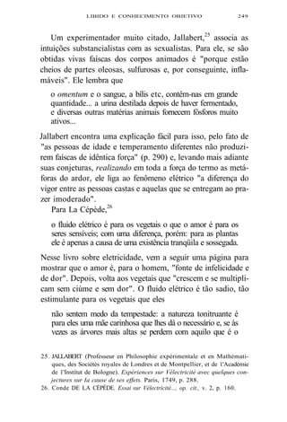 LIBIDO E CONHECIMENTO OBJETIVO 249 
Um experimentador muito citado, Jallabert,25 associa as 
intuições substancialistas com as sexualistas. Para ele, se são 
obtidas vivas faíscas dos corpos animados é "porque estão 
cheios de partes oleosas, sulfurosas e, por conseguinte, infla-máveis". 
Ele lembra que 
o omentum e o sangue, a bílis etc, contêm-nas em grande 
quantidade... a urina destilada depois de haver fermentado, 
e diversas outras matérias animais fornecem fósforos muito 
ativos... 
Jallabert encontra uma explicação fácil para isso, pelo fato de 
"as pessoas de idade e temperamento diferentes não produzi-rem 
faíscas de idêntica força" (p. 290) e, levando mais adiante 
suas conjeturas, realizando em toda a força do termo as metá-foras 
do ardor, ele liga ao fenômeno elétrico "a diferença do 
vigor entre as pessoas castas e aquelas que se entregam ao pra-zer 
imoderado". 
Para La Cépède,26 
o fluido elétrico é para os vegetais o que o amor é para os 
seres sensíveis; com uma diferença, porém: para as plantas 
ele é apenas a causa de uma existência tranqüila e sossegada. 
Nesse livro sobre eletricidade, vem a seguir uma página para 
mostrar que o amor é, para o homem, "fonte de infelicidade e 
de dor". Depois, volta aos vegetais que "crescem e se multipli-cam 
sem ciúme e sem dor". O fluido elétrico é tão sadio, tão 
estimulante para os vegetais que eles 
não sentem medo da tempestade: a natureza tonitruante é 
para eles uma mãe carinhosa que lhes dá o necessário e, se às 
vezes as árvores mais altas se perdem com aquilo que é o 
25. JALLABERT (Professeur en Philosophie expérimentale et en Mathémati-ques, 
des Sociétés royales de Londres et de Montpellier, et de 1'Académie 
de 1'Institut de Bologne). Expériences sur Vélectricité avec quelques con-jectures 
sur Ia cause de ses effets. Paris, 1749, p. 288. 
26. Conde DE LA CÉPÈDE. Essai sur Vélectricité..., op. cit., v. 2, p. 160. 
 