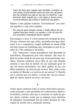 i SO A FORMAÇÃO DO ESPÍRITO CIENTÍFICO 
maior dos bens para vegetais mais humildes, exemplos, de 
certo modo, de uma atenção muito rara entre nós, até parece 
que elas oferecem sua copa ao raio que vai abatê-las, e que 
procuram assim impedir que o raio atinja os brotos novos, 
os jovens arbustos que crescem à sombra de seus galhos. 
Páginas e mais páginas explicam "racionalmente" essa intui-ção 
grandiosa e essa terna simpatia. 
Por meio de quais energias secretas o fluido elétrico dá aos 
vegetais força para crescer e se estender, e é ele, de certa for-ma, 
necessário à reprodução desses vegetais? 
Essa energia é a seiva. É a chuva primaveril carregada de raios. 
Por que o homem não rega, então, seu jardim com água eletri-zada? 
E eis a experiência, sempre lembrada no século XVIII, 
das duas murtas de Edimburgo que, eletrizadas no mês de ou-tubro 
de 1746, cobriram-se de botões. 
Tais "harmonias" seriam desculpáveis num Bernardin de 
Saint-Pierre. Desculpáveis pelo trato literário. São mais di-fíceis 
de aceitar vindo de um autor que só tem pretensões cien-tíficas. 
Parecem confirmar nossa idéia de que uma filosofia 
animista é mais fácil de admitir em sua inspiração geral do 
que nas provas particulares, nas idéias globais do que nas 
idéias específicas, no cume do que na base. Mas, então, como 
se explica tal filosofia e os motivos de seu sucesso? A filosofia 
não é coerente por seu objeto; a coesão lhe vem da comuni-dade 
de valores afetivos do autor e do leitor. 
X 
Vamos agora condensar todas as nossas observações que pro-curam 
proceder a uma psicanálise do conhecimento objetivo, 
mostrando o enorme valor que se concentra na noção de ger-me, 
sêmen, semente, noção que se emprega como sinônimo 
de substância incrementada fora do estrito domínio da vida, 
sempre de acordo com a inspiração animista. 
 