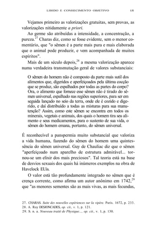 LIBIDO E CONHECIMENTO OBJETIVO 1JI 
Vejamos primeiro as valorizações gratuitas, sem provas, as 
valorizações nitidamente a priori. 
Ao germe são atribuídas a intensidade, a concentração, a 
pureza.27 Charas diz, como se fosse evidente, sem o menor co-mentário, 
que "o sêmen é a parte mais pura e mais elaborada 
que o animal pode produzir, e vem acompanhada de muitos 
espíritos". 
Mais de um século depois,28 a mesma valorização aparece 
numa verdadeira transmutação geral de valores substanciais: 
O sêmen do homem não é composto da parte mais sutil dos 
alimentos que, digeridos e aperfeiçoados pela última cocção 
que se produz, são espalhados por todas as partes do corpo? 
Ora, o alimento que fornece esse sêmen não é tirado do sê-men 
universal, espalhado nas regiões superiores, para ser em 
seguida lançado no seio da terra, onde ele é cozido e dige-rido, 
e daí distribuído a todas as misturas para sua manu-tenção? 
Assim, como este sêmen se encontra em todos os 
minerais, vegetais e animais, dos quais o homem tira seu ali-mento 
e seus medicamentos, para o sustento de sua vida, o 
sêmen do homem emana, portanto, do sêmen universal. 
É reconhecível a panspermia muito substancial que valoriza 
a vida humana, fazendo do sêmen do homem uma quintes-sência 
do sêmen universal. Guy de Chauliac diz que o sêmen 
"aperfeiçoado num aparelho de estrutura admirável... tor-nou- 
se um elixir dos mais preciosos". Tal teoria está na base 
de desvios sexuais dos quais há inúmeros exemplos na obra de 
Havelock EUis. 
O valor está tão profundamente integrado no sêmen que é 
crença corrente, como afirma um autor anônimo em 1742,29 
que "as menores sementes são as mais vivas, as mais fecundas, 
27. CHARAS. Suite des nouvelles expériences sur Ia vipère. Paris. 1672, p. 233. 
28. A. Roy DESJONCADES, op. cit., v. 1, p. 121. 
29. S. n. a. Nouveau traité de Physique..., op. cit., v. 1, p. 130. 
 