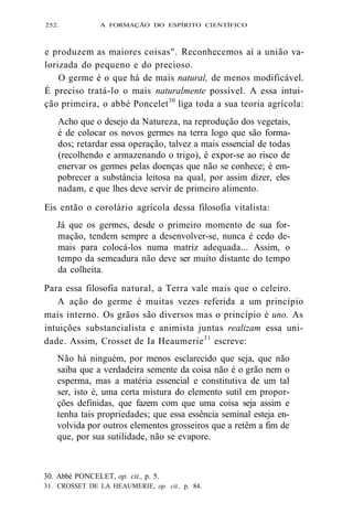 252. A FORMAÇÃO DO ESPÍRITO CIENTÍFICO 
e produzem as maiores coisas". Reconhecemos aí a união va-lorizada 
do pequeno e do precioso. 
O germe é o que há de mais natural, de menos modificável. 
É preciso tratá-lo o mais naturalmente possível. A essa intui-ção 
primeira, o abbé Poncelet30 liga toda a sua teoria agrícola: 
Acho que o desejo da Natureza, na reprodução dos vegetais, 
é de colocar os novos germes na terra logo que são forma-dos; 
retardar essa operação, talvez a mais essencial de todas 
(recolhendo e armazenando o trigo), é expor-se ao risco de 
enervar os germes pelas doenças que não se conhece; é em-pobrecer 
a substância leitosa na qual, por assim dizer, eles 
nadam, e que lhes deve servir de primeiro alimento. 
Eis então o corolário agrícola dessa filosofia vitalista: 
Já que os germes, desde o primeiro momento de sua for-mação, 
tendem sempre a desenvolver-se, nunca é cedo de-mais 
para colocá-los numa matriz adequada... Assim, o 
tempo da semeadura não deve ser muito distante do tempo 
da colheita. 
Para essa filosofia natural, a Terra vale mais que o celeiro. 
A ação do germe é muitas vezes referida a um princípio 
mais interno. Os grãos são diversos mas o princípio é uno. As 
intuições substancialista e animista juntas realizam essa uni-dade. 
Assim, Crosset de Ia Heaumerie31 escreve: 
Não há ninguém, por menos esclarecido que seja, que não 
saiba que a verdadeira semente da coisa não é o grão nem o 
esperma, mas a matéria essencial e constitutiva de um tal 
ser, isto é, uma certa mistura do elemento sutil em propor-ções 
definidas, que fazem com que uma coisa seja assim e 
tenha tais propriedades; que essa essência seminal esteja en-volvida 
por outros elementos grosseiros que a retêm a fim de 
que, por sua sutilidade, não se evapore. 
30. Abbé PONCELET, op. cit., p. 5. 
31. CROSSET DE LA HEAUMERIE, op. cit., p. 84. 
 