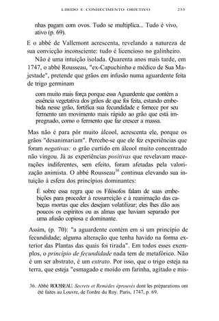 LIBIDO E CONHECIMENTO OBJETIVO 255 
nhas pagam com ovos. Tudo se multiplica... Tudo é vivo, 
ativo (p. 69). 
E o abbé de Vallemont acrescenta, revelando a natureza de 
sua convicção inconsciente: tudo é licencioso no galinheiro. 
Não é uma intuição isolada. Quarenta anos mais tarde, em 
1747, o abbé Rousseau, "ex-Capuchinho e médico de Sua Ma-jestade", 
pretende que grãos em infusão numa aguardente feita 
de trigo germinam 
com muito mais força porque essa Aguardente que contém a 
essência vegetativa dos grãos de que foi feita, estando embe-bida 
nesse grão, fortifica sua fecundidade e fornece por seu 
fermento um movimento mais rápido ao grão que está im-pregnado, 
como o fermento que faz crescer a massa. 
Mas não é para pôr muito álcool, acrescenta ele, porque os 
grãos "desanimariam". Percebe-se que ele fez experiências que 
foram negativas: o grão curtido em álcool muito concentrado 
não vingou. Já as experiências positivas que revelavam mace-rações 
indiferentes, sem efeito, foram afetadas pela valori-zação 
animista. O abbé Rousseau36 continua elevando sua in-tuição 
à esfera dos princípios dominantes: 
É sobre essa regra que os Filósofos falam de suas embe-bições 
para proceder à ressurreição e à reanimação das ca-beças 
mortas que eles desejam volatilizar; eles lhes dão aos 
poucos os espíritos ou as almas que haviam separado por 
uma afusão copiosa e dominante. 
Assim, (p. 70): "a aguardente contém em si um princípio de 
fecundidade; alguma alteração que tenha havido na forma ex-terior 
das Plantas das quais foi tirada". Em todos esses exem-plos, 
o princípio de fecundidade nada tem de metafórico. Não 
é um ser abstrato, é um extrato. Por isso, que o trigo esteja na 
terra, que esteja "esmagado e moído em farinha, agitado e mis- 
36. Abbé ROUSSEAU. Secrets et Remèdes éprouvés dont les préparations ont 
été faites au Louvre, de l'ordre du Roy. Paris, 1747, p. 69. 
 