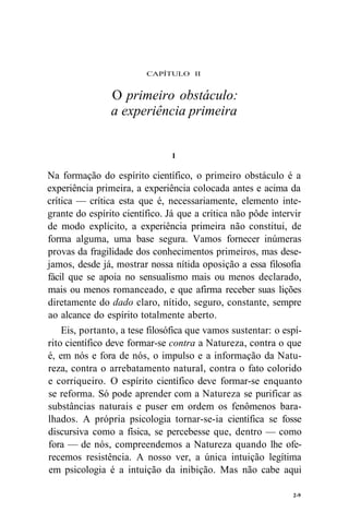 CAPÍTULO II 
O primeiro obstáculo: 
a experiência primeira 
I 
Na formação do espírito científico, o primeiro obstáculo é a 
experiência primeira, a experiência colocada antes e acima da 
crítica — crítica esta que é, necessariamente, elemento inte-grante 
do espírito científico. Já que a crítica não pôde intervir 
de modo explícito, a experiência primeira não constitui, de 
forma alguma, uma base segura. Vamos fornecer inúmeras 
provas da fragilidade dos conhecimentos primeiros, mas dese-jamos, 
desde já, mostrar nossa nítida oposição a essa filosofia 
fácil que se apoia no sensualismo mais ou menos declarado, 
mais ou menos romanceado, e que afirma receber suas lições 
diretamente do dado claro, nítido, seguro, constante, sempre 
ao alcance do espírito totalmente aberto. 
Eis, portanto, a tese filosófica que vamos sustentar: o espí-rito 
científico deve formar-se contra a Natureza, contra o que 
é, em nós e fora de nós, o impulso e a informação da Natu-reza, 
contra o arrebatamento natural, contra o fato colorido 
e corriqueiro. O espírito científico deve formar-se enquanto 
se reforma. Só pode aprender com a Natureza se purificar as 
substâncias naturais e puser em ordem os fenômenos bara-lhados. 
A própria psicologia tornar-se-ia científica se fosse 
discursiva como a física, se percebesse que, dentro — como 
fora — de nós, compreendemos a Natureza quando lhe ofe-recemos 
resistência. A nosso ver, a única intuição legítima 
em psicologia é a intuição da inibição. Mas não cabe aqui 
2-9 
 