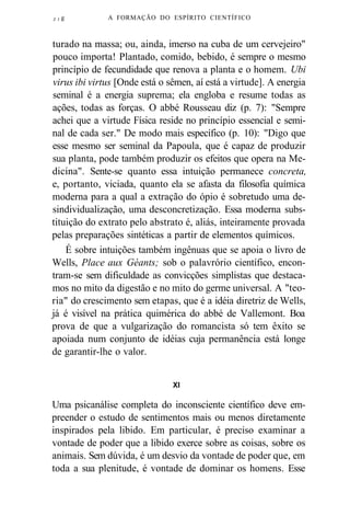 Z J g A FORMAÇÃO DO ESPÍRITO CIENTÍFICO 
turado na massa; ou, ainda, imerso na cuba de um cervejeiro" 
pouco importa! Plantado, comido, bebido, é sempre o mesmo 
princípio de fecundidade que renova a planta e o homem. Ubi 
virus ibi virtus [Onde está o sêmen, aí está a virtude]. A energia 
seminal é a energia suprema; ela engloba e resume todas as 
ações, todas as forças. O abbé Rousseau diz (p. 7): "Sempre 
achei que a virtude Física reside no princípio essencial e semi-nal 
de cada ser." De modo mais específico (p. 10): "Digo que 
esse mesmo ser seminal da Papoula, que é capaz de produzir 
sua planta, pode também produzir os efeitos que opera na Me-dicina". 
Sente-se quanto essa intuição permanece concreta, 
e, portanto, viciada, quanto ela se afasta da filosofia química 
moderna para a qual a extração do ópio é sobretudo uma de-sindividualização, 
uma desconcretização. Essa moderna subs-tituição 
do extrato pelo abstrato é, aliás, inteiramente provada 
pelas preparações sintéticas a partir de elementos químicos. 
É sobre intuições também ingênuas que se apoia o livro de 
Wells, Place aux Géants; sob o palavrório científico, encon-tram- 
se sem dificuldade as convicções simplistas que destaca-mos 
no mito da digestão e no mito do germe universal. A "teo-ria" 
do crescimento sem etapas, que é a idéia diretriz de Wells, 
já é visível na prática quimérica do abbé de Vallemont. Boa 
prova de que a vulgarização do romancista só tem êxito se 
apoiada num conjunto de idéias cuja permanência está longe 
de garantir-lhe o valor. 
XI 
Uma psicanálise completa do inconsciente científico deve em-preender 
o estudo de sentimentos mais ou menos diretamente 
inspirados pela libido. Em particular, é preciso examinar a 
vontade de poder que a libido exerce sobre as coisas, sobre os 
animais. Sem dúvida, é um desvio da vontade de poder que, em 
toda a sua plenitude, é vontade de dominar os homens. Esse 
 